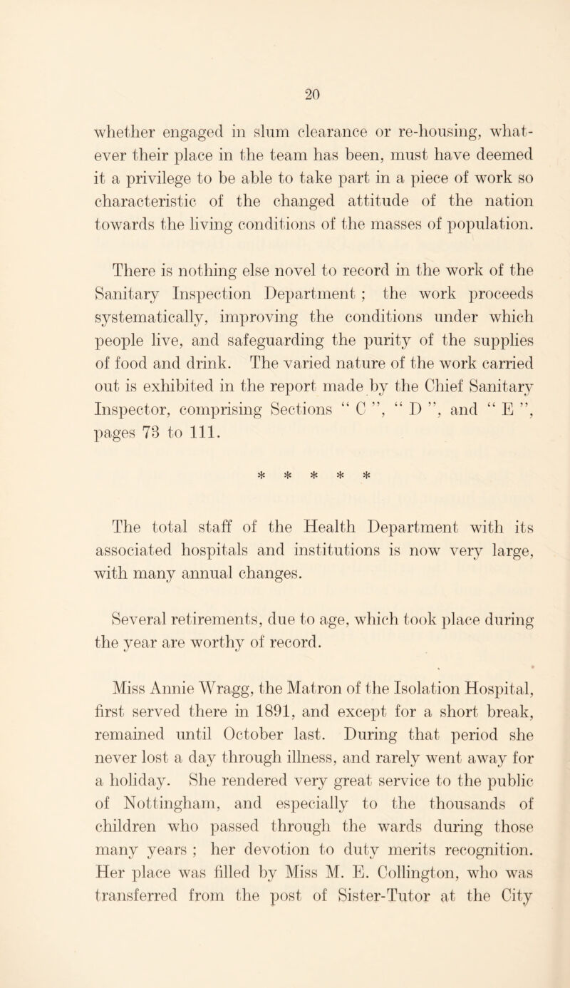 whether engaged in slum clearance or re-housing, what¬ ever their place in the team has been, must have deemed it a privilege to be able to take part in a piece of work so characteristic of the changed attitude of the nation towards the living conditions of the masses of population. There is nothing else novel to record in the work of the Sanitary Inspection Department ; the work proceeds systematically, improving the conditions under which people live, and safeguarding the purity of the supplies of food and drink. The varied nature of the work carried out is exhibited in the report made by the Chief Sanitary Inspector, comprising Sections “C”, “ D ”, and “ E ”, pages 78 to 111. vL» vl.» vL* The total staff of the Health Department with its associated hospitals and institutions is now very large, with many annual changes. Several retirements, due to age, which took place during the year are worthy of record. Miss Annie Wragg, the Matron of the Isolation Hospital, first served there in 1891, and except for a short break, remained until October last. During that period she never lost a day through illness, and rarely went away for a holiday. She rendered very great service to the public of Nottingham, and especially to the thousands of children who passed through the wards during those many years ; her devotion to duty merits recognition. Her place was filled by Miss M. E. Codington, who was transferred from the post of Sister-Tutor at the City