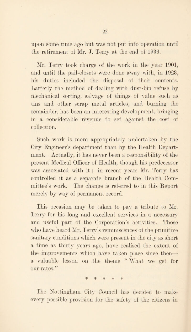 upon some time ago but was not put into operation until the retirement of Mr. J. Terry at the end of 1936. Mr. Terry took charge of the work in the year 1901, and until the pail-closets were done away with, in 1923, his duties included the disposal of their contents. Latterly the method of dealing with dust-bin refuse by mechanical sorting, salvage of things of value such as tins and other scrap metal articles, and burning the remainder, has been an interesting development, bringing in a considerable revenue to set against the cost of collection. Such work is more appropriately undertaken by the City Engineer’s department than by the Health Depart¬ ment. Actually, it has never been a responsibility of the present Medical Officer of Health, though his predecessor was associated with it ; in recent years Mr. Terry has controlled it as a separate branch of the Health Com¬ mittee’s work. The change is referred to in this Report merely by way of permanent record. This occasion may be taken to pay a tribute to Mr. Terry for his long and excellent services in a necessary and useful part of the Corporation’s activities. Those who have heard Mr. Terry’s reminiscences of the primitive sanitary conditions which were present in the city as short a time as thirty years ago, have realised the extent of the improvements which have taken place since then—- a valuable lesson on the theme “ What we get for our rates.” U-* vJ-» rT* The Nottingham City Council has decided to make every possible provision for the safety of the citizens in