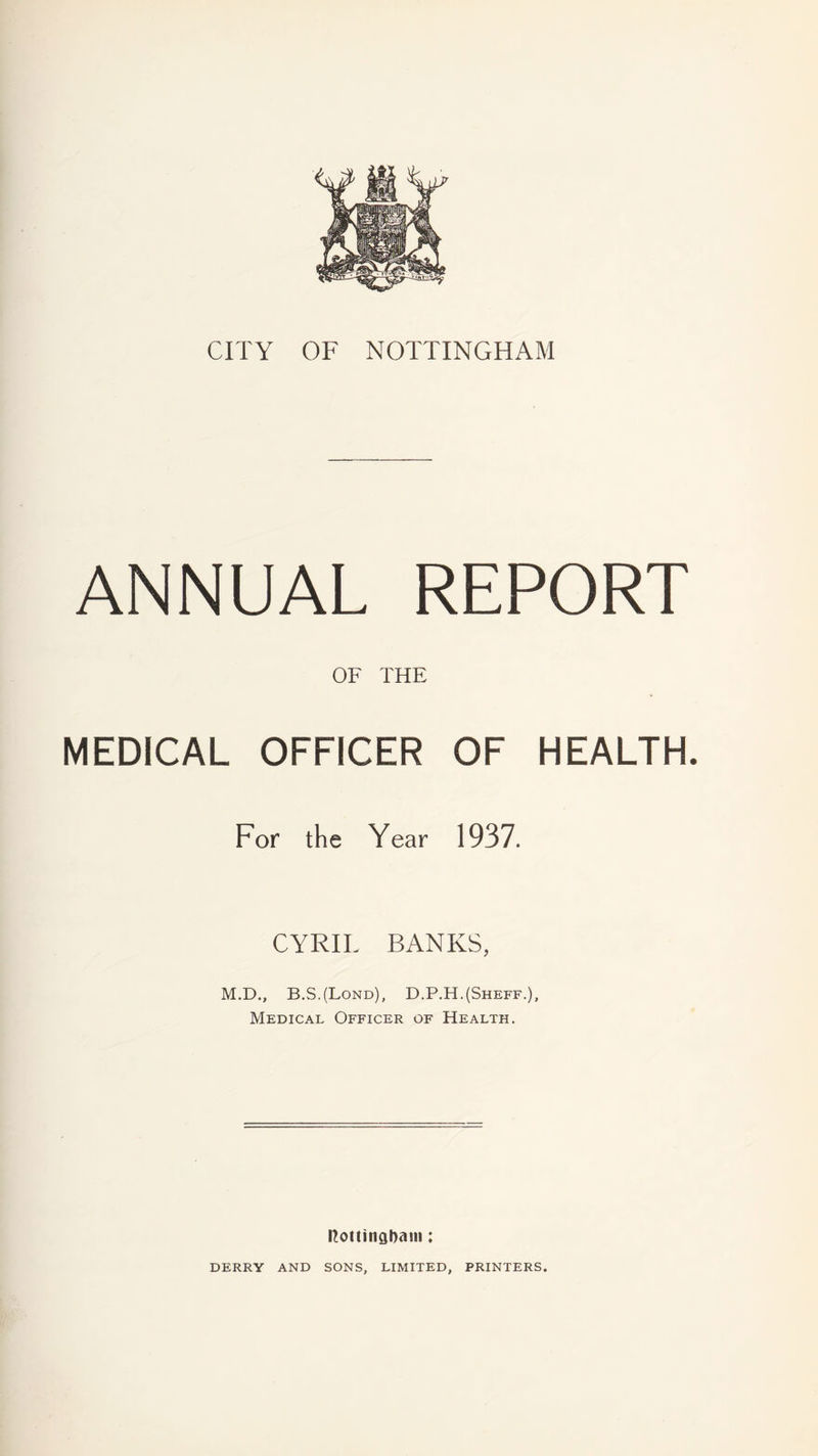 ANNUAL REPORT OF THE MEDICAL OFFICER OF HEALTH. For the Year 1937. CYRIL BANKS, M.D., B.S.(Lond), D.P.H.(Sheff.), Medical Officer of Health. nottingbaui; DERRY AND SONS, LIMITED, PRINTERS.