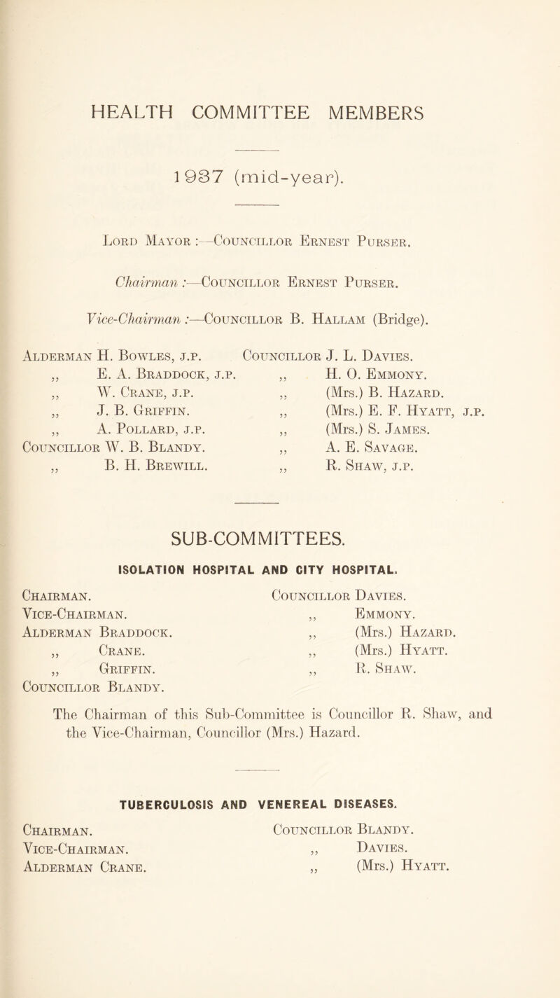 HEALTH COMMITTEE MEMBERS 1 937 (mid-year). Lord Mayor :—Councillor Ernest Purser. Chairman /—Councillor Ernest Purser. Councillor B. Hall am (Bridge). Vice-Chairman:— Alderman H. Bowles, j.p. ,, E. A. Braddock, j.p. ,, W. Crane, j.p. ,, J. B. Griffin. ,, A. Pollard, j.p. Councillor W. B. Blandy. ,, B. H. Brewill. Councillor J. L. Davies. ,, H. 0. Emmony. ,, (Mrs.) B. Hazard. ,, (Mrs.) E. F. Hyatt, j.p. ,, (Mrs.) S. James. ,, A. E. Savage. ,, R. Shaw, j.p. SUB-COMMITTEES. ISOLATION HOSPITAL AND CITY HOSPITAL. Chairman. Councillor Davies. Vice-Chairman. 5? Emmony. Alderman Braddock. 5? (Mrs.) Hazard. ,, Crane. (Mrs.) Hyatt. ,, Griffin. Councillor Blandy. >> R. Shaw. The Chairman of this Sub-Committee is Councillor R. Shaw, and the Vice-Chairman, Councillor (Mrs.) Hazard. TUBERCULOSIS AND VENEREAL DISEASES. Chairman. Vice-Chairman. Alderman Crane. Councillor Blandy. Davies. (Mrs.) Hyatt.
