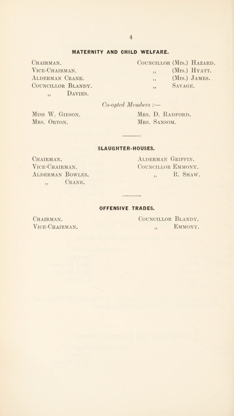 MATERNITY AND CHILD WELFARE. Chairman. Councillor (Mrs.) Hazard. Vice-Chairman. „ (Mrs.) Hyatt. Alderman Crane. „ (Mrs.) James. Councillor Blandy. „ Savage. „ Davies. Miss W. Gibson. Mrs. Orton. Co-opted Members :— Mrs. D. Radford. Mrs. Sansom. Chairman. Vice-Chairman. Alderman Bowles. „ Crane. SLAUGHTER-HOUSES. Alderman Griffin. Councillor Emmony. „ R. Shaw. Chairman. Vice-Chairman. OFFENSIVE TRADES. Councillor Blandy. „ Emmony.