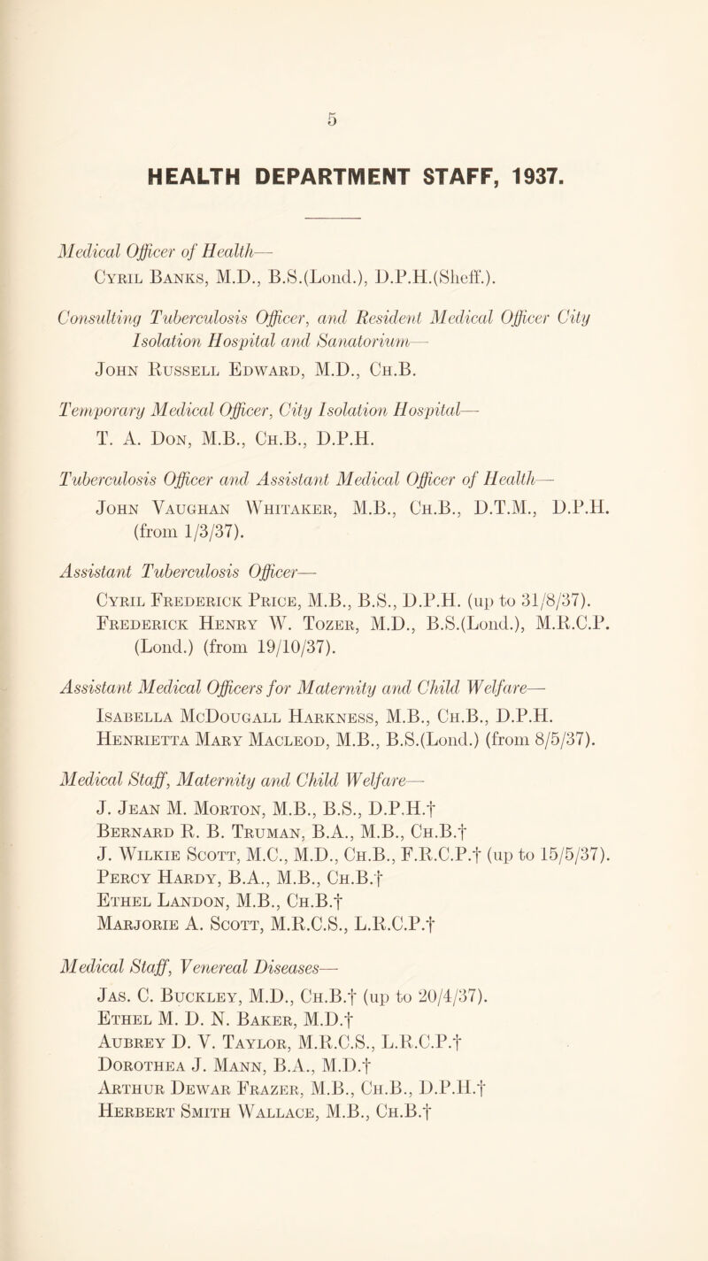 HEALTH DEPARTMENT STAFF, 1937. Medical Officer of Health— Cyril Banks, M.D., B.SJLond.), D.P.H.(Shelf.). Consulting Tuberculosis Officer, and Resident Medical Officer City Isolation Hospital and Sanatorium— John Russell Edward, M.D., Ch.B. Temporary Medical Officer, City Isolation Hospital— T. A. Don, M.B., Ch.B., D.P.H. Tuberculosis Officer and Assistant Medical Officer of Health— John Vaughan Whitaker, M.B., Ch.B., D.T.M., D.P.H. (from 1/3/37). Assistant Tuberculosis Officer— Cyril Frederick Price, M.B., B.S., D.P.H. (up to 31/8/37). Frederick Henry W. Tozer, M.D., B.SJLond.), M.R.C.P. (Loud.) (from 19/10/37). Assistant Medical Officers for Maternity and Child Welfare—- Isabella McDougall Harkness, M.B., Ch.B., D.P.H. Henrietta Mary Macleod, M.B., B.SJLond.) (from 8/5/37). Medical Staff’, Maternity and Child Welfare— J. Jean M. Morton, M.B., B.S., D.P.H. J Bernard R. B. Truman, B.A., M.B., Ch.B.J J. Wilkie Scott, M.C, M.D., Ch.B., F.R.C.P.J (up to 15/5/37). Percy Hardy, B.A., M.B., Ch.B.J Ethel Landon, M.B., Ch.B.J Marjorie A. Scott, M.R.C.S., L.R.C.P.f Medical Staff, Venereal Diseases— Jas. C. Buckley, M.D., Ch.B.J (up to 20/4/37). Ethel M. D. N. Baker, M.D.J Aubrey D. V. Taylor, M.R.C.S., L.R.C.P.J Dorothea J. Mann, B.A., M.D.J Arthur Dewar Frazer, M.B., Ch.B., D.P.H.J Herbert Smith Wallace, M.B., Ch.B.J