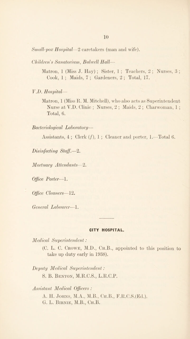 Small-pox Hospital—2 caretakers (man and wife). Children s Sanatorium, Bulwell Hall— Matron, 1 (Miss J. Hay) ; Sister, 1 ; Teachers, 2 ; Nurses, 3 ; Cook, 1 ; Maids, 7 ; Gardeners, 2 ; Total, 17. V.D. Hospital— Matron, 1 (Miss R. M. Mitchell), who also acts as Superintendent Nurse at V.D. Clinic ; Nurses, 2 ; Maids, 2 ; Charwoman, 1 ; Total, 6. Bacteriological Laboratory— Assistants, 4 ; Clerk (/), 1 ; Cleaner and porter, 1.—Total 6. Disinfecting Staff.—2. Mortuary A ttendants—2. Office Porter—1. Office Cleaners—12. General Labourer—1. CITY HOSPITAL. Medical Superintendent: (C. L. C. Crowe, M.D., Ch.B., appointed to this position to take up duty early in 1938). Deputy Medical Superintendent: S. B. Benton, M.R.C.S., L.R.C.P. Assistant Medical Officers : A. TI. Johns, M.A., M.B., Ch.B., F.R.C.SJEd.). G. L. Birnie, M.B., Ch.B.
