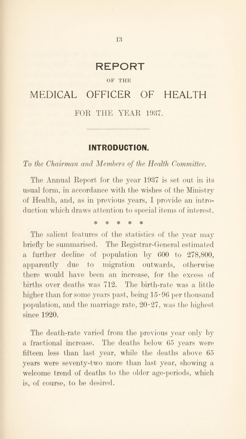REPORT OF THE MEDICAL OFFICER OF HEALTH FOE THE YEAH 1937. INTRODUCTION. To the Chairman and Members of the Health Committee. The Annual Report for the year 1937 is set out in its usual form, in accordance with the wishes of the Ministry of Health, and, as in previous years, I provide an intro¬ duction which draws attention to special items of interest. u. •'T'* The salient features of the statistics of the year may briefly be summarised. The Registrar-General estimated a further decline of population by 600 to 278,800, apparently due to migration outwards, otherwise there would have been an increase, for the excess of births over deaths was 712. The birth-rate was a little higher than for some years past, being 15-96 per thousand population, and the marriage rate, 20-27, was the highest since 1920. The death-rate varied from the previous year only by a fractional increase. The deaths below 65 years were fifteen less than last year, while the deaths above 65 years were seventy-two more than last year, showing a welcome trend of deaths to the older age-periods, which is, of course, to be desired.