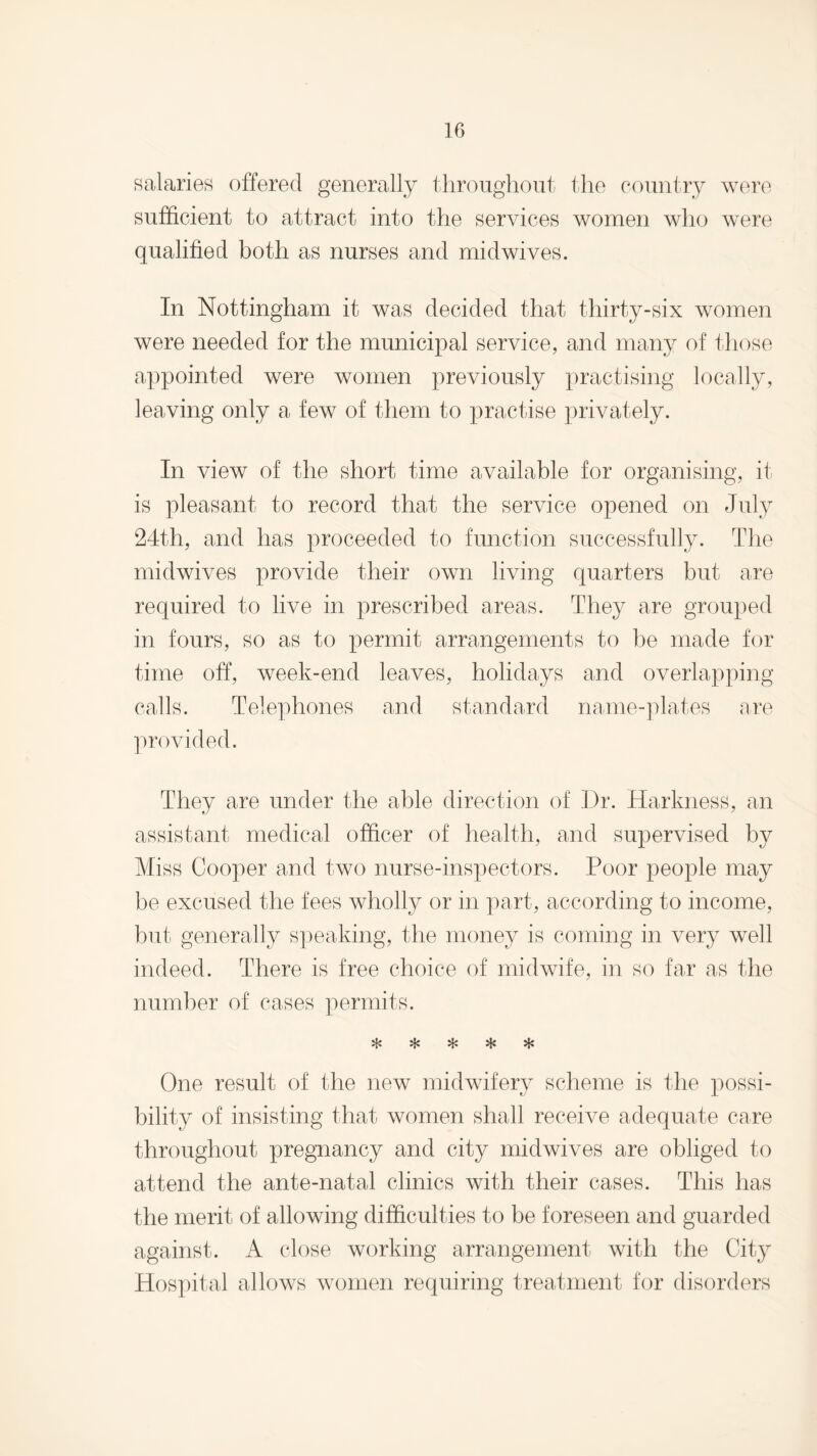 salaries offered generally throughout the country were sufficient to attract into the services women who were qualified both as nurses and midwives. In Nottingham it was decided that thirty-six women were needed for the municipal service, and many of those appointed were women previously practising locally, leaving only a few of them to practise privately. In view of the short time available for organising, it is pleasant to record that the service opened on July 24th, and has proceeded to function successfully. The midwives provide their own living quarters but are required to live in prescribed areas. They are grouped in fours, so as to permit arrangements to be made for time off, week-end leaves, holidays and overlapping calls. Telephones and standard name-plates are provided. They are under the able direction of Dr. Harkness, an assistant medical officer of health, and supervised by Miss Cooper and two nurse-inspectors. Poor people may he excused the fees wholly or in part, according to income, but generally speaking, the money is coming in very well indeed. There is free choice of midwife, in so far as the number of cases permits. %1* vj.' %J> vl> One result of the new midwifery scheme is the possi¬ bility of insisting that women shall receive adequate care throughout pregnancy and city midwives are obliged to attend the ante-natal clinics with their cases. This has the merit of allowing difficulties to be foreseen and guarded against. A close working arrangement with the City Hospital allows women requiring treatment for disorders