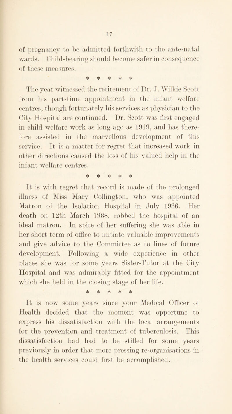 of pregnancy to be admitted forthwith to the ante-natal wards. Child-bearing should become safer in consequence of these measures. vt/ vfj> •'J* The year witnessed the retirement of Dr. J. Wilkie Scott tJ from his part-time appointment in the infant welfare centres, though fortunately his services as physician to the City Hospital are continued. Dr. Scott was first engaged in child welfare work as long ago as 1919, and has there¬ fore assisted in the marvellous development of this service. It is a matter for regret that increased work in other directions caused the loss of his valued help in the infant welfare centres. «£« vf> *Li •'J* It is with regret that, record is made of the prolonged illness of Miss Mary Codington, who was appointed Matron of the Isolation Hospital in July 1936. Her death on 12th March 1988, robbed the hospital of an ideal matron. In spite of her suffering she was able in her short term of office to initiate valuable improvements and give advice to the Committee as to lines of future development. Following a wide experience in other places she was for some years Sister-Tutor at the City Hospital and was admirably fitted for the appointment which she held in the closing stage of her life. n* It is now some years since your Medical Officer of Health decided that the moment was opportune to express his dissatisfaction with the local arrangements for the prevention and treatment of tuberculosis. This dissatisfaction had had to be stifled for some years previously in order that more pressing re-organisations in the health services could first be accomplished.