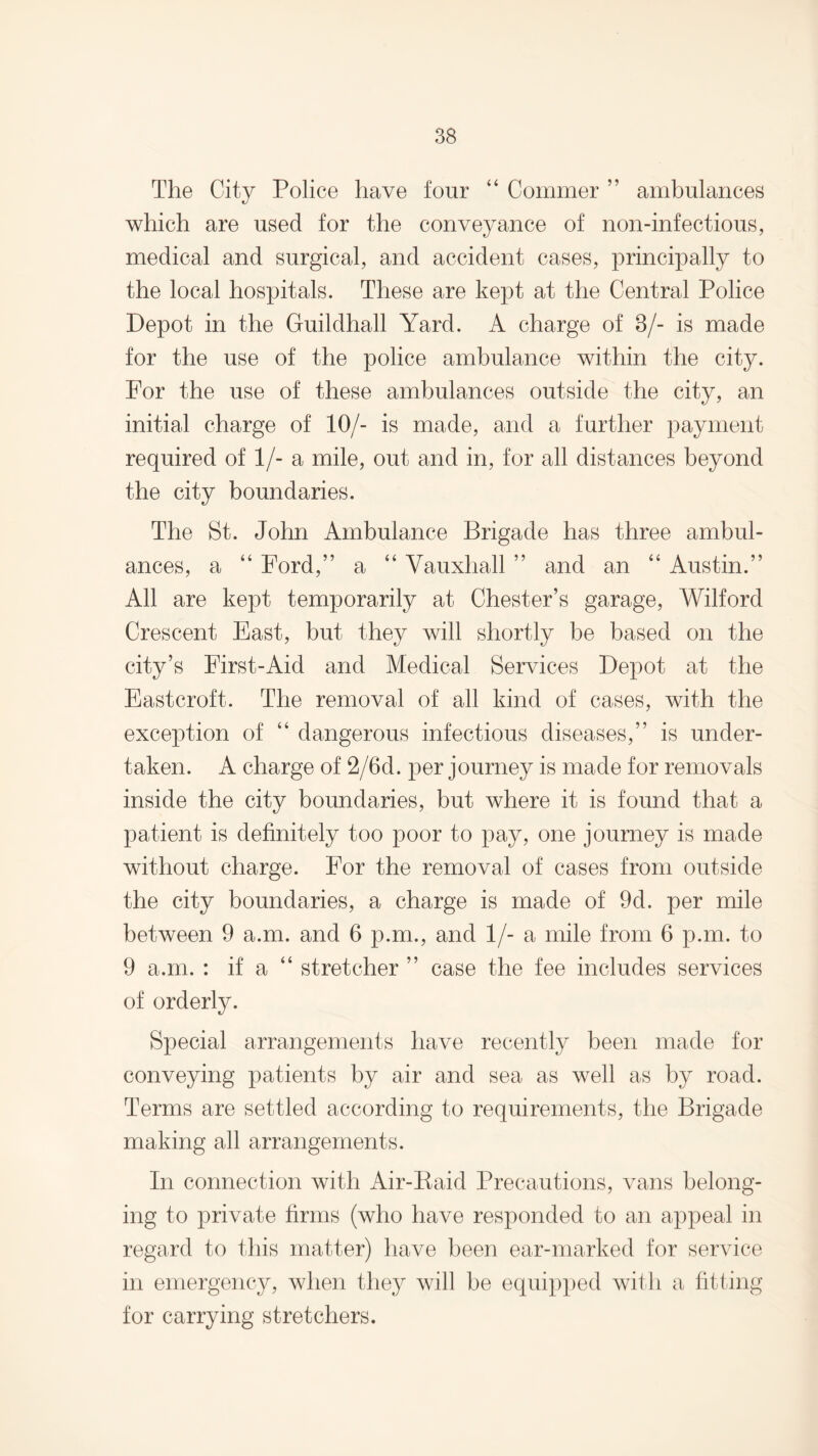 The City Police have four “ Commer ” ambulances which are used for the conveyance of non-infectious, medical and surgical, and accident cases, principally to the local hospitals. These are kept at the Central Police Depot in the Guildhall Yard. A charge of 8/- is made for the use of the police ambulance within the city. For the use of these ambulances outside the city, an initial charge of 10/- is made, and a further payment required of 1/- a mile, out and in, for all distances beyond the city boundaries. The St. John Ambulance Brigade has three ambul¬ ances, a “ Ford,” a “ Vauxhall ” and an “ Austin.” All are kept temporarily at Chester’s garage, Wilford Crescent East, but they will shortly be based on the city’s First-Aid and Medical Services Depot at the Eastcroft. The removal of all kind of cases, with the exception of “ dangerous infectious diseases,” is under¬ taken. A charge of 2/6d. per journey is made for removals inside the city boundaries, but where it is found that a patient is definitely too poor to pay, one journey is made without charge. For the removal of cases from outside the city boundaries, a charge is made of 9d. per mile between 9 a.m. and 6 p.m., and 1/- a mile from 6 p.m. to 9 a.m. : if a stretcher ” case the fee includes services of orderly. Special arrangements have recently been made for conveying patients by air and sea as well as by road. Terms are settled according to requirements, the Brigade making all arrangements. In connection with Air-Raid Precautions, vans belong¬ ing to private firms (who have responded to an appeal in regard to this matter) have been ear-marked for service in emergency, when they will be equipped with a fitting for carrying stretchers.