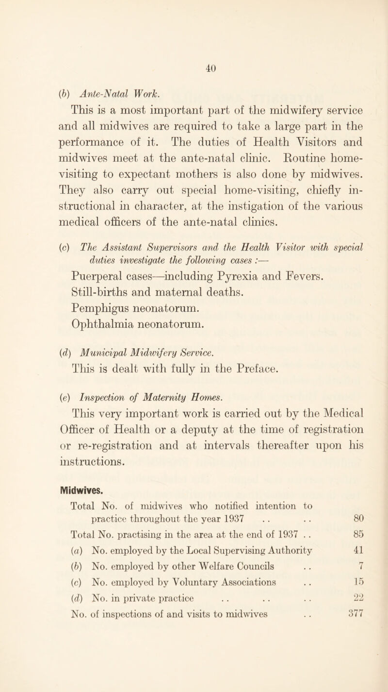 (b) Ante-Natal Work. This is a most important part of the midwifery service and all midwives are required to take a large part in the performance of it. The duties of Health Visitors and midwives meet at the ante-natal clinic. Routine home- visiting to expectant mothers is also done by midwives. They also carry out special home-visiting, chiefly in¬ structional in character, at the instigation of the various medical officers of the ante-natal clinics. (c) The Assistant Supervisors and the Health Visitor with special duties investigate the following cases :— Puerperal cases—including Pyrexia and Fevers. Still-births and maternal deaths. Pemphigus neonatorum. Ophthalmia neonatorum. (d) Municipal Midwifery Service. This is dealt with fully in the Preface. (e) Inspection of Maternity Homes. This very important work is carried out by the Medical Officer of Health or a deputy at the time of registration or re-registration and at intervals thereafter upon his instructions. IV! id wives. Total No. of midwives who notified intention to practice throughout the year 1937 .. .. 80 Total No. practising in the area at the end of 1937 . . 85 (a) No. employed by the Local Supervising Authority 41 (ib) No. employed by other Welfare Councils .. 7 (c) No. employed by Voluntary Associations .. 15 (d) No. in private practice . . .. . . 22 No. of inspections of and visits to midwives .. 377