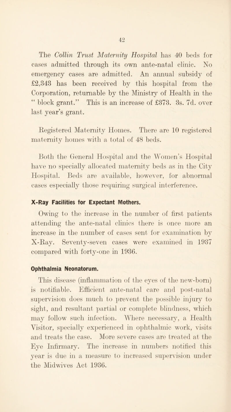 The Collin Trust Maternity Hospital has 40 beds for cases admitted through its own ante-natal clinic. No emergency cases are admitted. An annual subsidy of £2,348 has been received by this hospital from the Corporation, returnable by the Ministry of Health in the “ block grant.” This is an increase of £373. 3s. 7d. over last year’s grant. Kegistered Maternity Homes. There are 10 registered maternity homes with a total of 48 beds. Both the General Hospital and the Women’s Hospital have no specially allocated maternity beds as in the City Hospital. Beds are available, however, for abnormal cases especially those requiring surgical interference. X-Ray Facilities for Expectant Mothers. Owing to the increase in the number of first patients attending the ante-natal clinics there is once more an increase in the number of cases sent for examination by X-Bay. Seventy-seven cases were examined in 1937 compared with forty-one in 1936. Ophthalmia Neonatorum. This disease (inflammation of the eyes of the new-born) is notifiable. Efficient ante-natal care and post-natal supervision does much to prevent the possible injury to sight, and resultant partial or complete blindness, which may follow such infection. AYhere necessary, a Health Visitor, specially experienced in ophthalmic work, visits and treats the case. More severe cases are treated at the Eye Infirmary. The increase in numbers notified this year is due in a measure to increased supervision under the Midwives Act 1936.