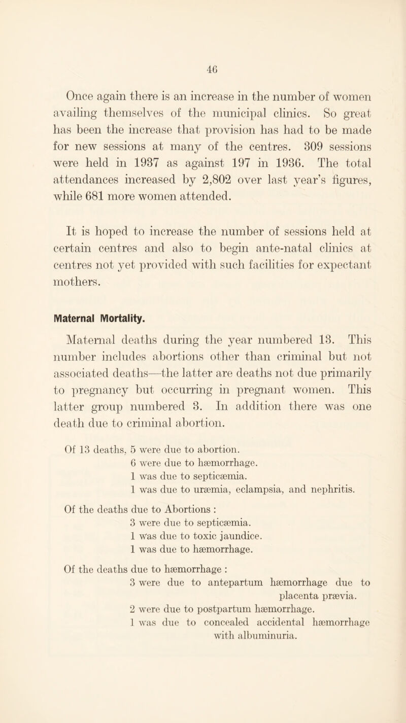 Once again there is an increase in the number of women availing themselves of the municipal clinics. So great has been the increase that provision has had to be made for new sessions at many of the centres. 309 sessions were held in 1937 as against 197 in 1936. The total attendances increased by 2,802 over last year’s figures, while 681 more women attended. It is hoped to increase the number of sessions held at certain centres and also to begin ante-natal clinics at centres not yet provided with such facilities for expectant mothers. Maternal Mortality. Maternal deaths during the year numbered 13. This number includes abortions other than criminal but not associated deaths—the latter are deaths not due primarily to pregnancy but occurring in pregnant women. This latter group numbered 3. In addition there was one death due to criminal abortion. Of 13 deaths, 5 were due to abortion. 6 were due to haemorrhage. 1 was due to septicaemia. 1 was due to uraemia, eclampsia, and nephritis. Of the deaths due to Abortions : 3 were due to septicaemia. 1 was due to toxic jaundice. 1 was due to haemorrhage. Of the deaths due to haemorrhage : 3 were due to antepartum haemorrhage due to placenta praevia. 2 were due to postpartum haemorrhage. 1 was due to concealed accidental haemorrhage with albuminuria.