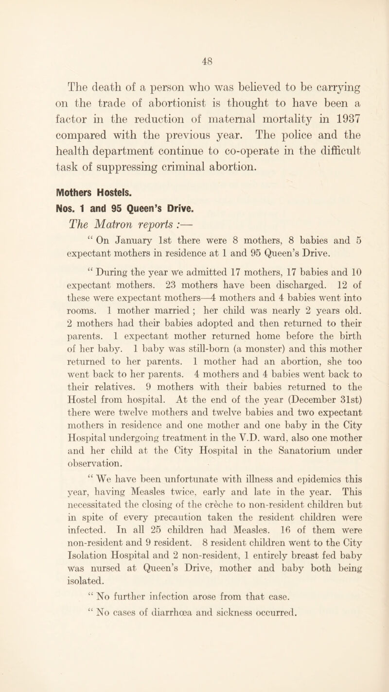 The death of a person who was believed to be carrying on the trade of abortionist is thought to have been a factor in the reduction of maternal mortality in 1987 compared with the previous year. The police and the health department continue to co-operate in the difficult task of suppressing criminal abortion. Mothers Hostels. Nos. 1 and 95 Queen’s Drive. The Matron reports :— “ On January 1st there were 8 mothers, 8 babies and 5 expectant mothers in residence at 1 and 95 Queen’s Drive. “ During the year we admitted 17 mothers, 17 babies and 10 expectant mothers. 23 mothers have been discharged. 12 of these Were expectant mothers—4 mothers and 4 babies Went into rooms. 1 mother married ; her child was nearly 2 years old. 2 mothers had their babies adopted and then returned to their parents. 1 expectant mother returned home before the birth of her baby. 1 baby was still-born (a monster) and this mother returned to her parents. 1 mother had an abortion, she too went back to her parents. 4 mothers and 4 babies went back to their relatives. 9 mothers with their babies returned to the Hostel from hospital. At the end of the year (December 31st) there were twelve mothers and twelve babies and two expectant mothers in residence and one mother and one baby in the City Hospital undergoing treatment in the Y.D. ward, also one mother and her child at the City Hospital in the Sanatorium under observation. “ We have been unfortunate with illness and epidemics this year, having Measles twice, early and late in the year. This necessitated the closing of the creche to non-resident children but in spite of every precaution taken the resident children were infected. In all 25 children had Measles. 16 of them were non-resident and 9 resident. 8 resident children Went to the City Isolation Hospital and 2 non-resident, 1 entirely breast fed baby was nursed at Queen’s Drive, mother and baby both being isolated. “No further infection arose from that case. “No cases of diarrhoea and sickness occurred.