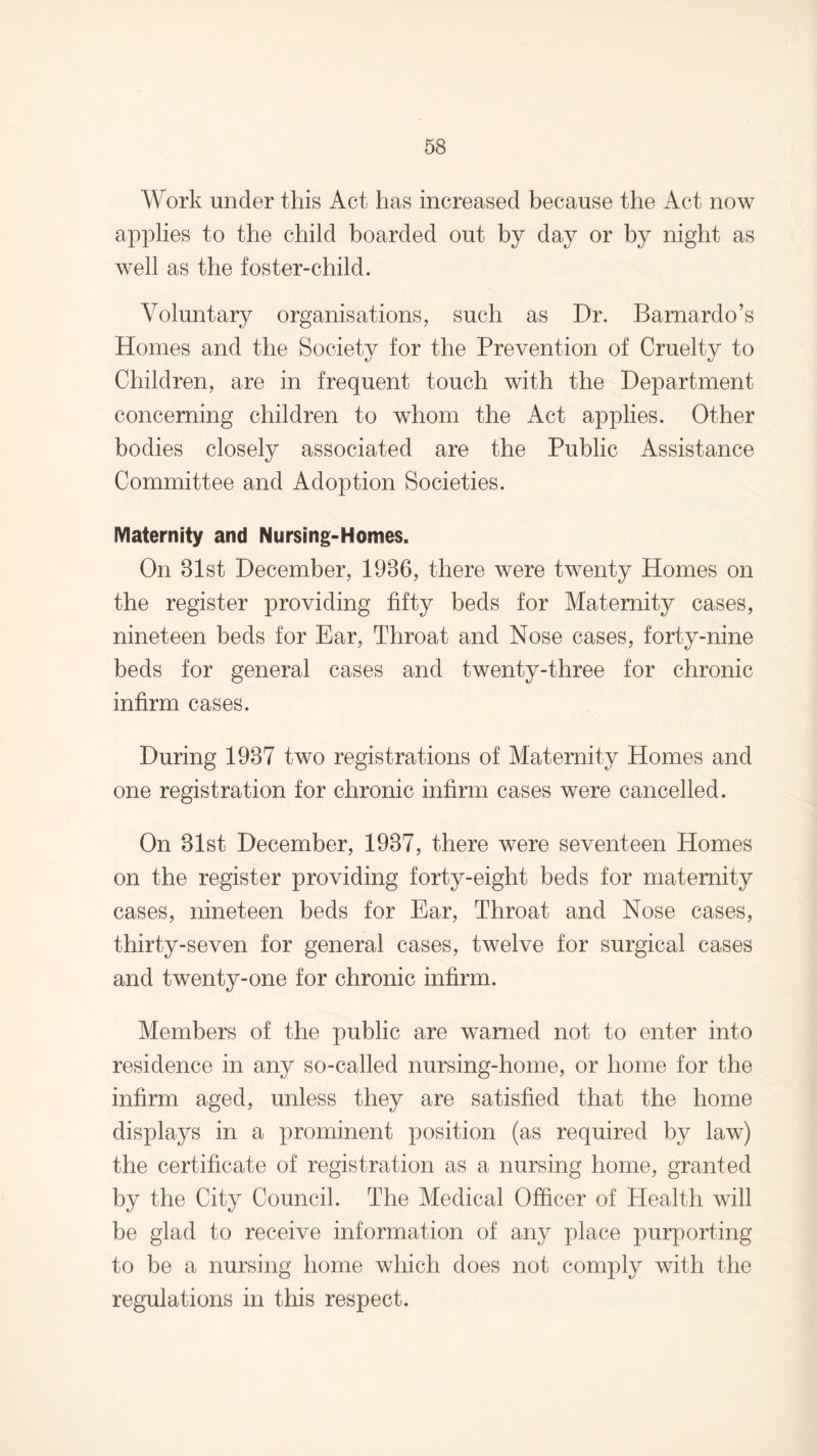 Work under this Act has increased because the Act now applies to the child boarded out by day or by night as well as the foster-child. Voluntary organisations, such as Dr. Barnardo’s Homes and the Society for the Prevention of Cruelty to Children, are in frequent touch with the Department concerning children to whom the Act applies. Other bodies closely associated are the Public Assistance Committee and Adoption Societies. Maternity and Nursing-Homes. On 81st December, 1986, there were twenty Homes on the register providing fifty beds for Maternity cases, nineteen beds for Ear, Throat and Nose cases, forty-nine beds for general cases and twenty-three for chronic infirm cases. During 1987 two registrations of Maternity Homes and one registration for chronic infirm cases were cancelled. On 81st December, 1987, there were seventeen Homes on the register providing forty-eight beds for maternity cases, nineteen beds for Ear, Throat and Nose cases, thirty-seven for general cases, twelve for surgical cases and twenty-one for chronic infirm. Members of the public are warned not to enter into residence in any so-called nursing-home, or home for the infirm aged, unless they are satisfied that the home displays in a prominent position (as required by law) the certificate of registration as a nursing home, granted by the City Council. The Medical Officer of Health will be glad to receive information of any place purporting to be a nursing home which does not comply with the regulations in this respect.