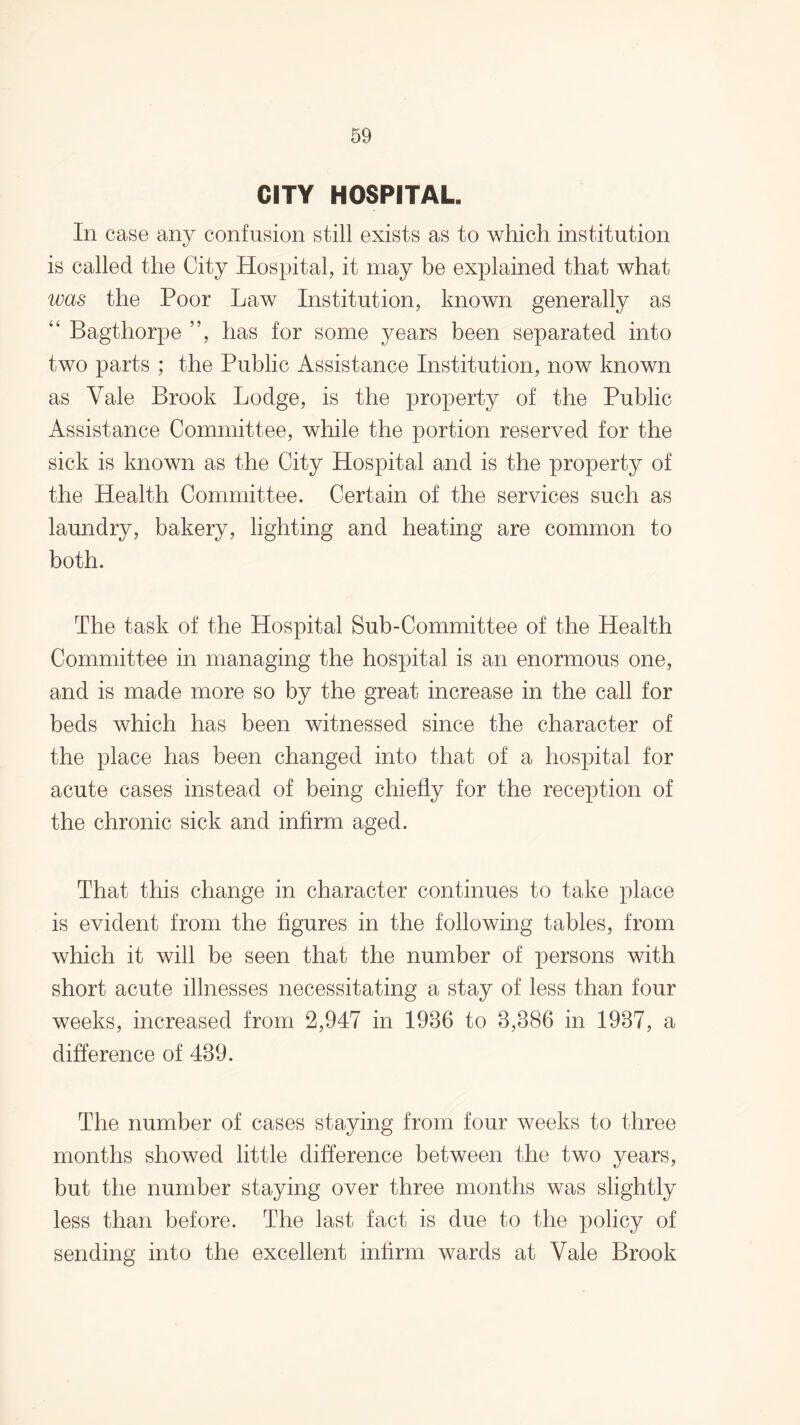 CITY HOSPITAL. In case any confusion still exists as to which institution is called the City Hospital, it may be explained that what was the Poor Law Institution, known generally as “ Bagthorpe ”, has for some years been separated into two parts ; the Public Assistance Institution, now known as Yale Brook Lodge, is the property of the Public Assistance Committee, while the portion reserved for the sick is known as the City Hospital and is the property of the Health Committee. Certain of the services such as laundry, bakery, lighting and heating are common to both. The task of the Hospital Sub-Committee of the Health Committee in managing the hospital is an enormous one, and is made more so by the great increase in the call for beds which has been witnessed since the character of the place has been changed into that of a hospital for acute cases instead of being chiefly for the reception of the chronic sick and infirm aged. That this change in character continues to take place is evident from the figures in the following tables, from which it will be seen that the number of persons with short acute illnesses necessitating a stay of less than four weeks, increased from 2,947 in 1936 to 3,386 in 1937, a difference of 439. The number of cases staying from four weeks to three months showed little difference between the two years, but the number staying over three months was slightly less than before. The last fact is due to the policy of sending into the excellent infirm wards at Vale Brook