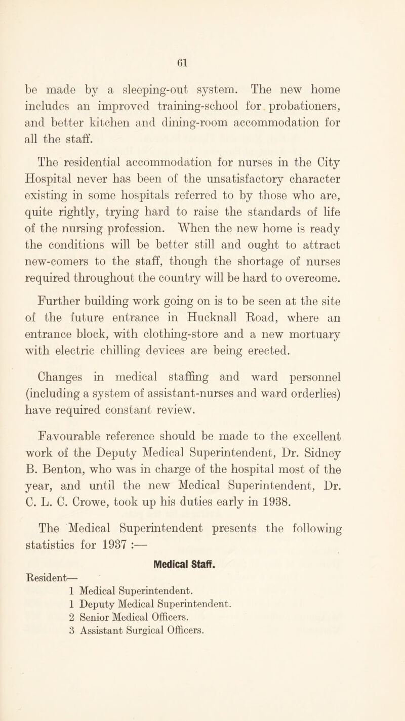 be made by a sleeping-out system. The new home includes an improved training-school for probationers, and better kitchen and dining-room accommodation for all the staff. The residential accommodation for nurses in the City Hospital never has been of the unsatisfactory character existing in some hospitals referred to by those who are, quite rightly, trying hard to raise the standards of life of the nursing profession. When the new home is ready the conditions will be better still and ought to attract new-comers to the staff, though the shortage of nurses required throughout the country will be hard to overcome. Further building work going on is to be seen at the site of the future entrance in Hucknall Koad, where an entrance block, with clothing-store and a new mortuary with electric chilling devices are being erected. Changes in medical staffing and ward personnel (including a system of assistant-nurses and ward orderlies) have required constant review. Favourable reference should be made to the excellent work of the Deputy Medical Superintendent, Dr. Sidney B. Benton, who was in charge of the hospital most of the year, and until the new Medical Superintendent, Dr. C. L. C. Crowe, took up his duties early in 1988. The Medical Superintendent presents the following statistics for 1987 :— Medical Staff. Besident— 1 Medical Superintendent. 1 Deputy Medical Superintendent. 2 Senior Medical Officers. 3 Assistant Surgical Officers.