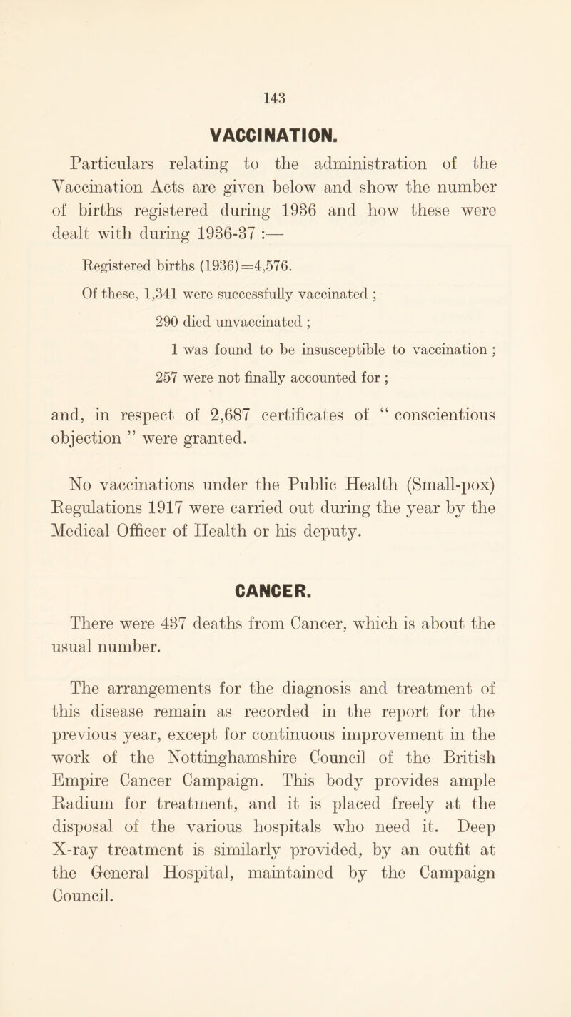 VACCINATION. Particulars relating to the administration of the Vaccination Acts are given below and show the number of births registered during 1936 and how these were dealt with during 1936-37 :— Registered births (1936) =4,576. Of these, 1,341 were successfully vaccinated ; 290 died unvaccinated ; 1 was found to be insusceptible to vaccination ; 257 were not finally accounted for ; and, in respect of 2,687 certificates of “ conscientious objection ” were granted. No vaccinations under the Public Health (Small-pox) Regulations 1917 were carried out during the year by the Medical Officer of Health or his deputy. CANCER. There were 437 deaths from Cancer, which is about the usual number. The arrangements for the diagnosis and treatment of this disease remain as recorded in the report for the previous year, except for continuous improvement in the work of the Nottinghamshire Council of the British Empire Cancer Campaign. This body provides ample Radium for treatment, and it is placed freely at the disposal of the various hospitals who need it. Deep X-ray treatment is similarly provided, by an outfit at the General Hospital, maintained by the Campaign Council.