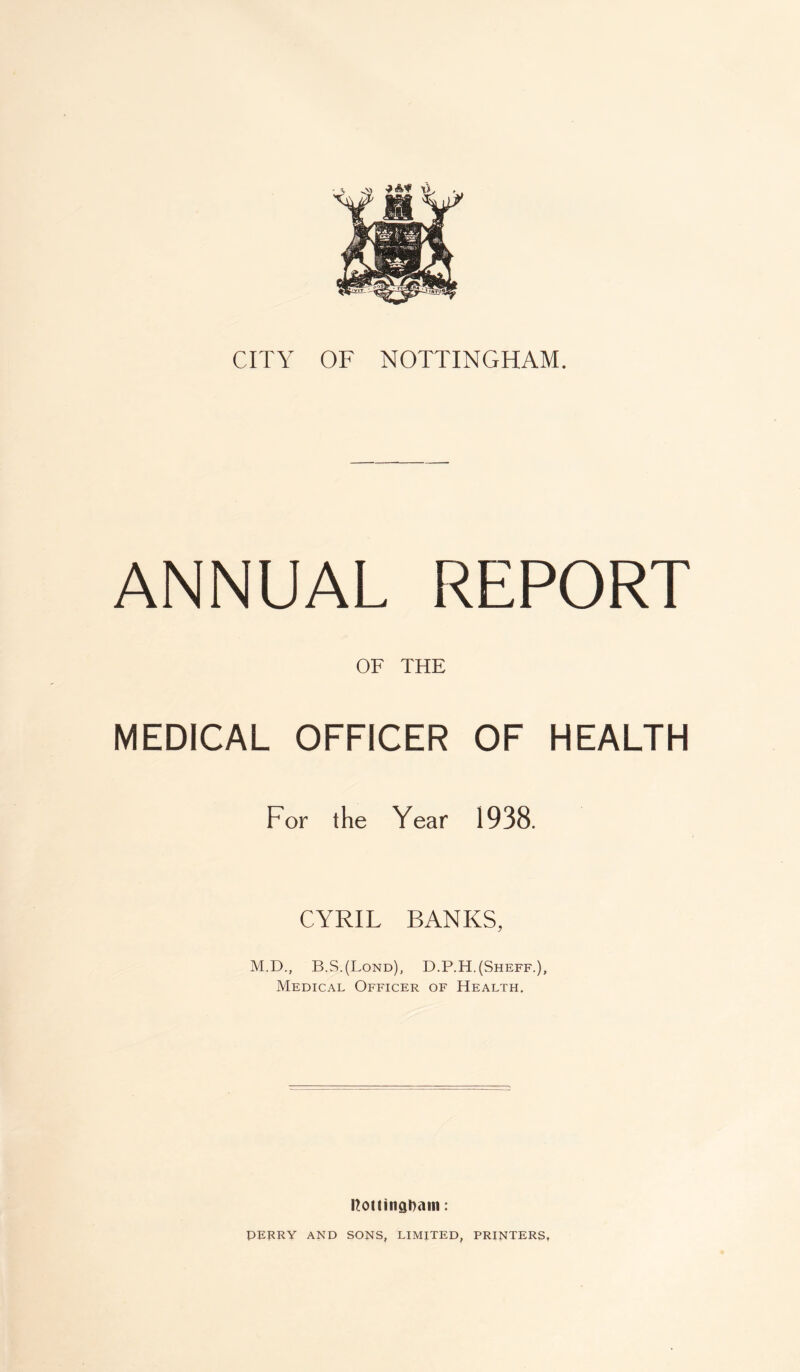 ANNUAL REPORT OF THE MEDICAL OFFICER OF HEALTH For the Year 1938. CYRIL BANKS, M.D., B.S.(Lond), D.P.H.(Sheff.), Medical Officer of Health. notlingl)ain: PERRY AND SONS, LIMITED, PRINTERS,