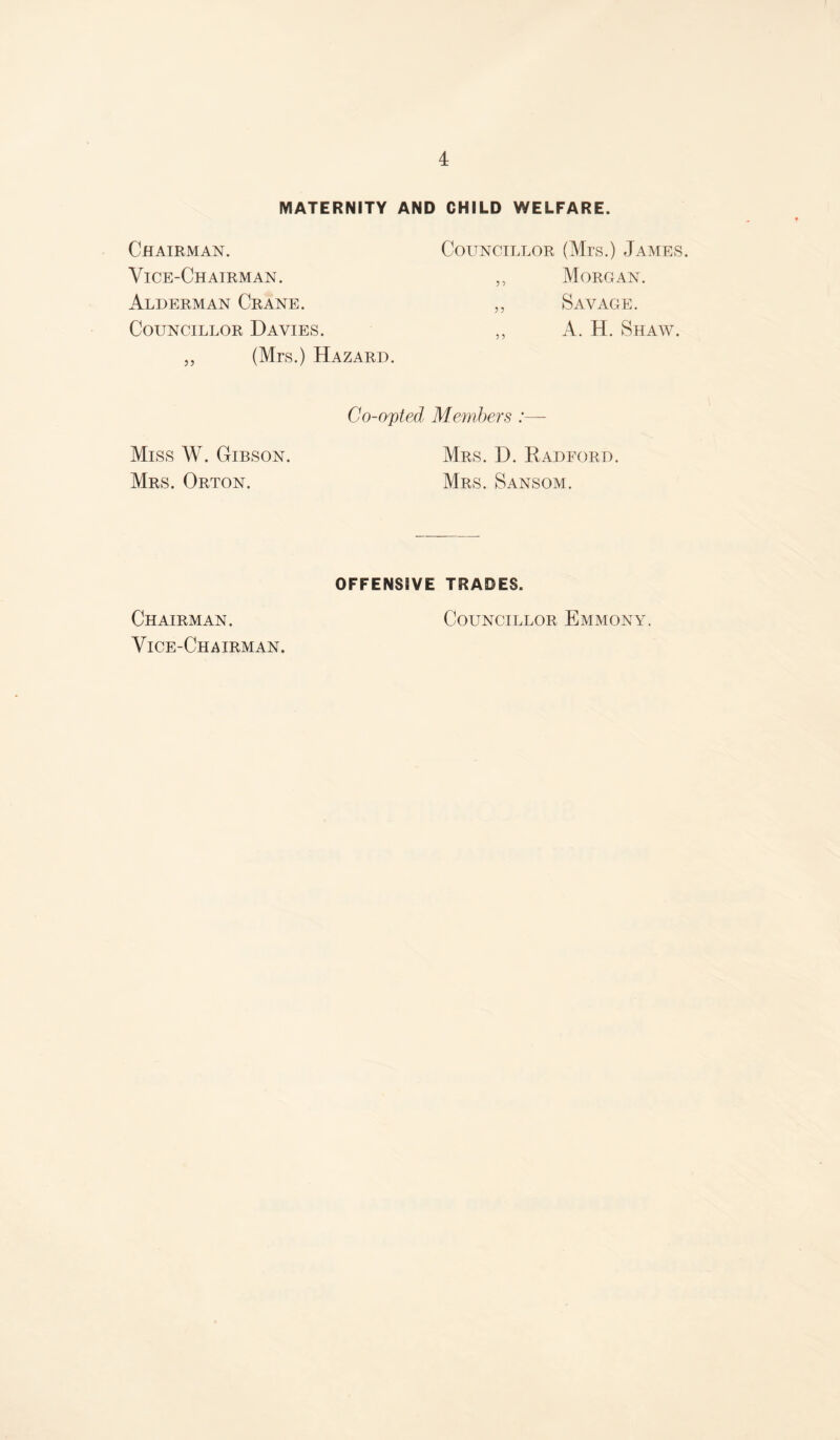 MATERNITY AND CHILD WELFARE. Chairman. Councillor (Mrs.) James. Vice-Chairman. ,, Morgan. Alderman Crane. ,, Savage. Councillor Davies. ,, A. H. Shaw. „ (Mrs.) Hazard. Miss W. Gibson. Mrs. Orton. Co-opted Members :— Mrs. D. Radford. Mrs. Sansom. OFFENSIVE TRADES. Chairman. Councillor Emmonal Vice-Chairman.