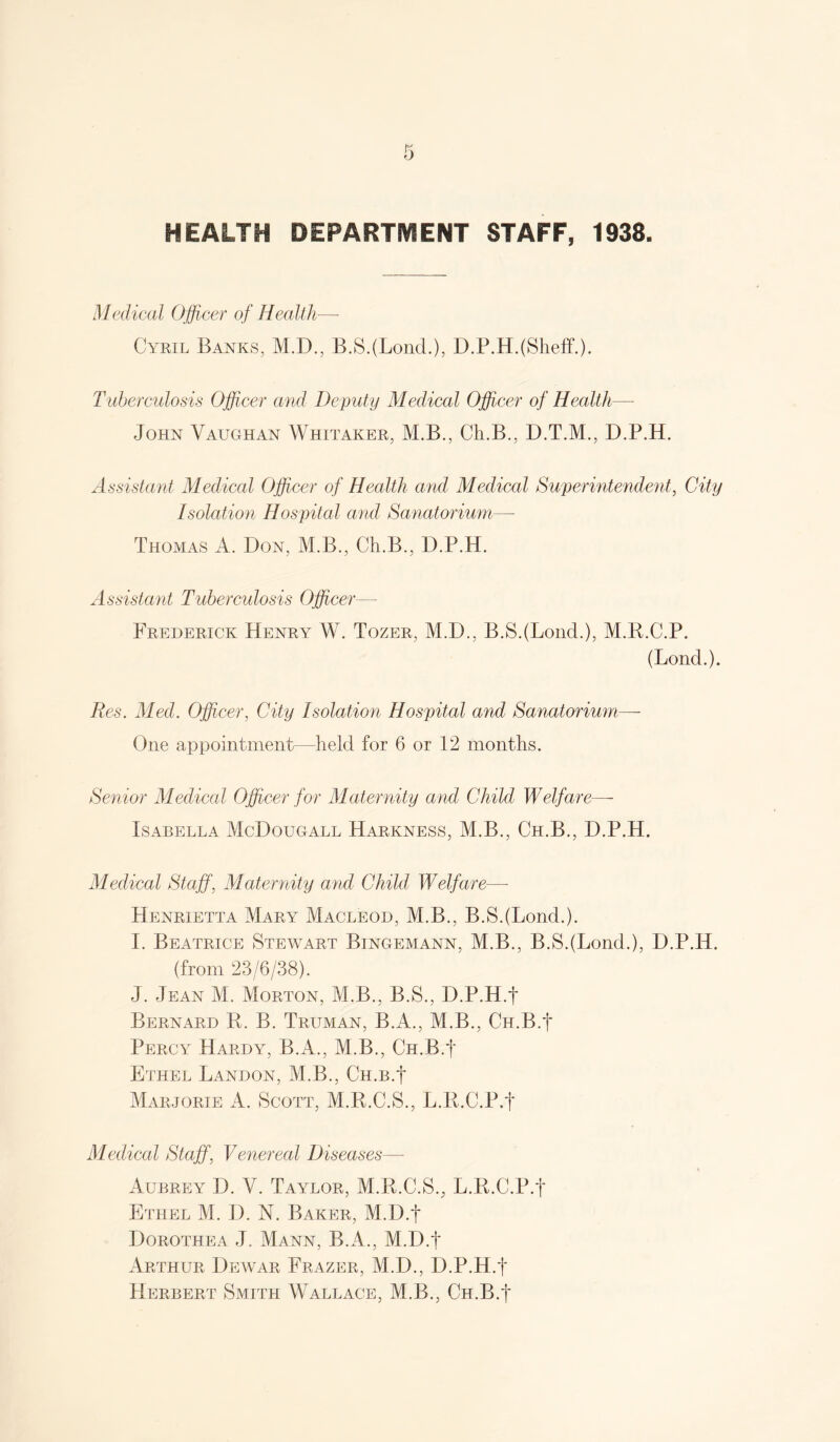 HEALTH DEPARTMENT STAFF, 1938. Medical Officer of Healik— Cyril Banks, M.D., B.S.(Lond.), D.P.H.(Slieff.). Tuberculosis Offeer and Deputy Medical Offcer of Health— John Vaughan Whitaker, M.B., Ch.B., D.T.M., D.P.H. Assistant Medical Offcer of Health and Medical Superintendent, City Isolation Hospital and Sanatorium,—• Thomas A. Don, M.B., Ch.B., D.P.H. Assistant Tuberculosis Offcer— Frederick Henry W. Tozer, M.D., B.S.(Lond.), M.K.C.P. (Bond.). Res. Med. Offcer, City Isolation Hospital and Sanatorium.— One appointment—held for 6 or 12 months. Senior Medical Offcer for Maternity and Child Welfare—- Isabella McDougall Harkness, M.B., Ch.B., D.P.H. Medical Staff, Maternity and Child Welfare—• Henrietta Mary Macleod, M.B., B.S.(Lond.). I. Beatrice Stewart Bingemann, M.B., B.S.(Lond.), D.P.H. (from 23/6/38). J. Jean M. Morton, M.B., B.S., D.P.H.f Bernard K. B. Truman, B.A., M.B., Ch.B.J Percy Hardy, B.A., M.B., Ch.B.J Ethel Landon, M.B., Ch.b.J Mar.jorie a. Scott, M.R.C.S., L.R.C.P.f Medical Staff, Venereal Diseases— Aubrey D. V. Taylor, M.R.C.S., L.R.C.P.t Ethel M. D. N. Baker, M.D.f Dorothea J. Mann, B.A., M.D.f Arthur Dewar Frazer, M.D., D.P.H.f Herbert Smith Wallace, M.B., Cn.B.f