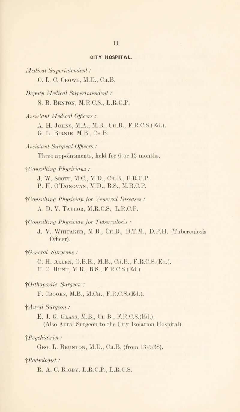 CITY HOSPITAL. Medical Superintendent: C. L. C. Ceowe, M.D., Ch.B. Deputy Medical Superintendent: S. B. Benton, M.R.C.S., L.R.C.P. Assistant Medical Officers : A. H. Johns, M.A., M.B., Ch.B., F.R.C.S.(Ed.). G. L. Bienie, M.B., Ch.B. Assistant Surgical Officers : Three appointments, held for G or 12 months. Consulting Physicians : J. W. Scott, M.C., M.D., Ch.B., F.R.C.P. P. H. O’Donovan, M.D., B.S., M.R.C.P. '\Consulting Physician for Venereal Diseases : A. D. V. Tayloe, M.R.C.S., L.R.C.P. ^Consulting Physician for Tuberculosis : J. Y. Whitakee, M.B., Ch.B., D.T.M., D.P.H. (Tuberculosis Officer). ^General Surgeons : C. H. Allen, O.B.E., M.B., Ch.B., F.R.C.S.(Ed.). F. C. Hunt, M.B., B.S., F.R.C.S.(Ed.) fOrthopcedic Surgeon : F. Ceooks, M.B., M.Ch., F.R.C.S.(Ed.). f Aural Surgeon : E. J. G. Glass, M.B., Ch.B., F.R.C.S.(Ed.). (Also Aural Surgeon to the City Isolation Hospital). f Psychiatrist: Geo. L. Beunton, M.D., Ch.B. (from 13/5/38). f Radiologist: R. A. C. Rigby, L.R.C.P., L.R.C.S.