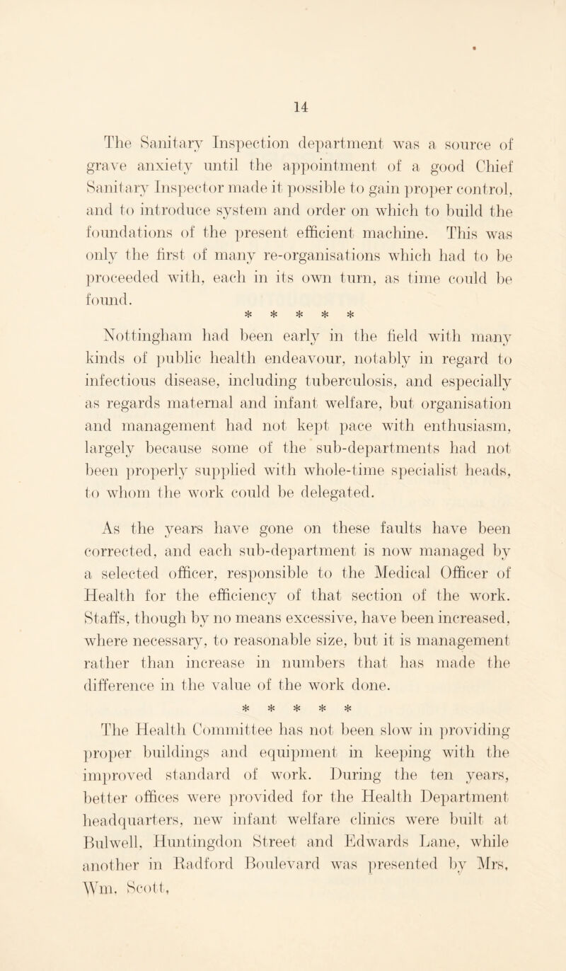 Tlie Sanitary Inspection department was a source of grave anxiety until the appointment of a good Chief Sanitary Ins])ector made it possible to gain ])roper control, and to introduce system and order on which to build the foundations of the present efficient machine. This was only the hrst of many re-organisations which had to he ])roceeded with, each in its own turn, as time could ])e found. Nottingham had been early in the field with nian}^ kinds of i)ublic health endeavour, notably in regard to infectious disease, including tuberculosis, and especially as regards maternal and infant welfare, but organisation and management had not kept pace with enthusiasm, largely because some of the sub-departments had not been properly supplied with whole-time specialist heads, to whom the work could he delegated. As the years have gone on these faults have been corrected, and each sub-department is now managed by a selected officer, responsible to the Medical Officer of Health for the efficiency of that section of the work. Staffs, though by no means excessive, have been increased, where necessary, to reasonable size, but it is management rather than increase in numbers that has made the difference in the value of the work done. The Health Committee has not been slow in providing pro})er buildings and equipment in keeping with the im})roved standard of work. During the ten years, better offices were ])rovided for the Health Department headquarters, new infant welfare clinics were built at Bulwell, Huntingdon Street and Edwards Lane, while another in K-adford Boulevard was ])resented by Mrs, Wm. Scott,