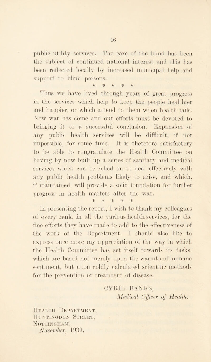 public utility services. The care of the blind has been the subject of continued national interest and this has been rehected locally by increased niunicipal helj) and su})port to blind persons. *T% Thus we have lived throug’h years of great progress in the services which help to keep the people healthier and happier, or which attend to them when health fails. Now war has come and our efforts must be devoted to bringing it to a successful conclusion. Expansion of any public health services will be difficult, if not impossible, for some time. It is therefore satisfactory to be able to congratulate the Health Committee on having by now built up a series of sanitary and medical services which can be relied on to deal effectively with any public health problems likely to arise, and which, if maintained, will provide a solid foundation for further progress in health matters after the war. ^ In presenting the report, I wish to thank my colleagues of every rank, in all the various health services, for the fine efforts they have made to add to the effectiveness of the work of the Department. I should also like to express once more my appreciation of the way in which the Health Committee has set itself towards its tasks, which are based not merely upon the warmth of humane sentiment, but upon coldly calculated scientihc methods for the ])revention or treatment of disease. CYKIL BANKS, Medical Officer of HealflL HEAT.Til ] )EPAUTIV[ENT, Huntingdon Street, Nottingham. Novendjer, 1980,