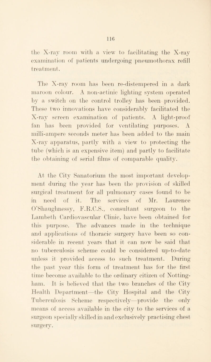 IIG the X-ray room with a view to facilitating the X-ray examination of patients undergoing pneumothorax refill treatment. Tlie X-ray room has been re-distem])ered in a dark maroon colour. A non-actinic lighting system operated by a switch on the control trolley has been provided. These two innovations have considerably facilitated the X-ray screen examination of patients. A light-proof fan has been provided for ventilating purposes. A milli-ampere seconds meter has been added to the main X-ray apparatus, partly with a view to protecting the tube (which is an expensive item) and partly to facilitate the obtaining of serial films of comparable quality. At the City Sanatorium the most important develo})- ment during the year has been the provision of skilled surgical treatment for all pulmonary cases found to be in need of it. The services of Mr. Laurence O’Shaughnessy, F.E.C.S., consultant surgeon to the Lambeth Cardiovascular Clinic, have been obtained for this purpose. The advances made in the technique and applications of thoracic surgery have been so con¬ siderable in recent vears that it can now be said that no tuberculosis scheme could be considered up-to-date unless it provided access to such treatment. During the past year this form of treatment has for the first time become available to tlie ordinary citizen of Notting¬ ham. It is believed that the two branches of the Citv Health De})artnient—the City Hos])ital and the City Tul)erculosis Scheme res])ectively—])rovide the only means of access available in the city to the services of a surgeon specially skilled in and exclusively practising chest surgery.