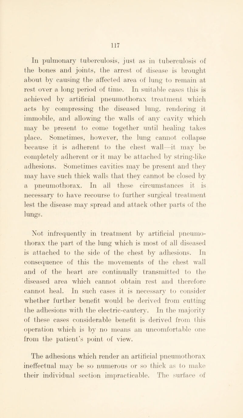 In pulmonary tuberculosis, just as in tuberculosis of the bones and joints, the arrest of disease is brought about by causing the alTected area of lung to remain at rest over a long period of time. In suitable cases this is achieved by artihcial pneumothorax treatment which acts by compressing the diseased lung, rendering it immobile, and allowing the walls of any cavity which may be present to come together until healing takes place. Sometimes, however, the lung cannot collapse because it is adherent to the chest wall—it may be completely adherent or it may be attached by string-like adhesions. Sometimes cavities may be present and they may have such thick walls that they cannot be closed by a pneumothorax. In all these circumstances it is necessary to have recourse to further surgical treatment lest the disease may spread and attack other parts of the lungs. Not infrequently in treatment by artihcial pneumo¬ thorax the part of the lung which is most of all diseased is attached to the side of the chest by adhesions. In consequence of this the movements of the chest wall and of the heart are continually transmitted to the diseased area which cannot obtain rest and therefore cannot heal. In such cases it is necessary to consider whether further beneht would be derived from cutting the adhesions with the electric-cautery. In the majority of these cases considerable beneht is derived from this o})eration which is by no means mi uncomfortable one from the patient’s point of view. The adhesions which render an artihcial pneumothorax ineffectual may be so numerous or so thick as to make their individual section impracticable. The surface of