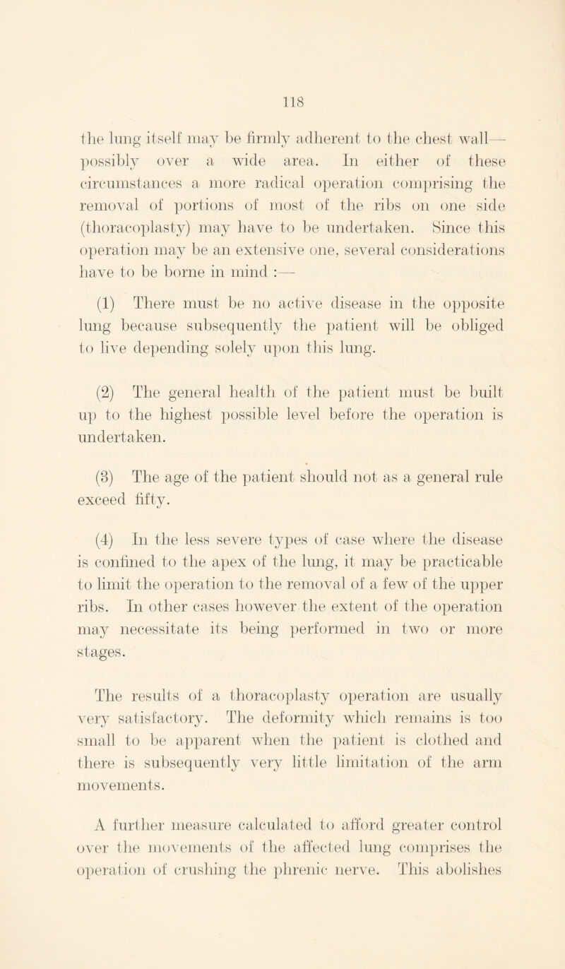 tlie lung itself may be firmly adherent to the chest wall— ])ossibly over a wide area. In either of these circumstances a more radical operation com])rising the removal of portions of most of the ribs on one side (thoracoplasty) may have to be undertaken. Since this operation may be an extensive one, several considerations liave to be borne in mind :— (1) There must be no active disease in the opposite lung because subsequently the patient will be obliged to live depending solely upon this lung. (2) The general health of the patient must be built up to the highest possible level before the operation is undertaken. (3) The age of the patient should not as a general rule exceed fifty. (4) In the less severe types of case where the disease is confined to the apex of the lung, it may be practicable to limit the operation to the removal of a few of the upper ribs. In other cases however the extent of the operation may necessitate its being performed in tw(j or more stages. The results of a thoracoplasty operation are usually very satisfactory. The deformity which remains is too small to be apparent when the })atient is clothed and there is subsequently very little limitation of the arm movements. A further measure calculated to afford greater control over the movements of the affected lung conq)rises the operation of crushing the phrenic nerve. This abolishes