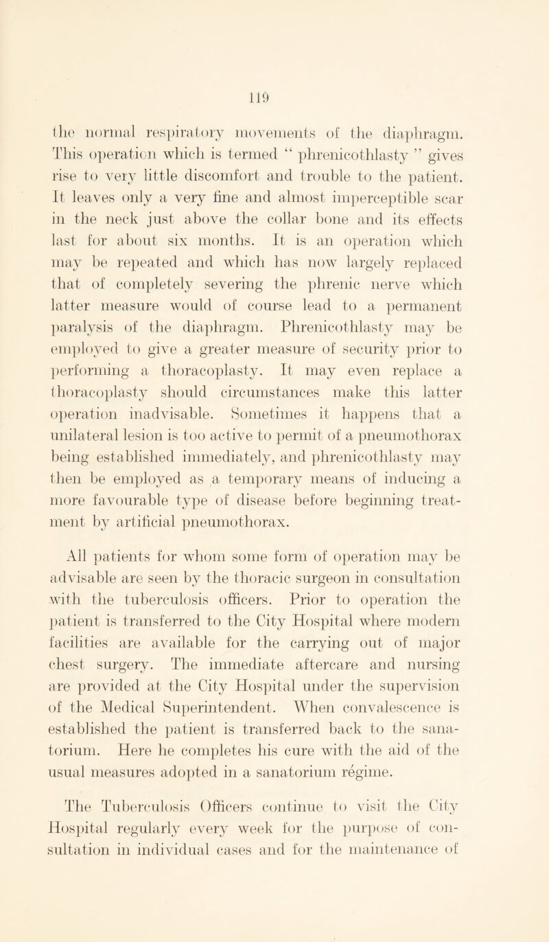 il9 the iioniial re8i)iral()ry iiiovenients of tlie diaphragm. This operation which is termed “ phrenicothlasty ” gives rise to very little discomfort and trouble to the patient. It leaves only a very fine and almost imperceptible scar in the neck just above the collar bone and its effects last tor about six months. It is an operation which may be repeated and which has now largely replaced that of completely severing the phrenic nerve which latter measure would of course lead to a permanent })aralysis of the diaphragm. Phrenicothlasty may be employed to give a greater measure of security prior to performing a thoracoplasty. It may even replace a thoracoplasty should circumstances make this latter operation inadvisable. Sometimes it happens that a unilateral lesion is too active to permit of a pneumothorax being established immediately, and phrenicothlasty may then be employed as a temporary means of inducing a more favourable type of disease before beginning treat¬ ment by artificial pneumothorax. All patients tor whom some form of operation may be advisable are seen by the thoracic surgeon in consultation with the tuberculosis officers. Prior to operation the patient is transferred to the City Hospital where modern facilities are available for the carrying out of major chest surgery. The immediate aftercare and nursing are provided at the City Hospital under the supervision of the Medical Superintendent. When convalescence is established the patient is transferred back to the sana¬ torium. Here he completes his cure with the aid of the usual measures adopted in a sanatorium regime. The Tuberculosis Officers continue to visit the City Hospital regularly every week tor the pur})ose of con¬ sultation in individual cases and tor the maintenance of