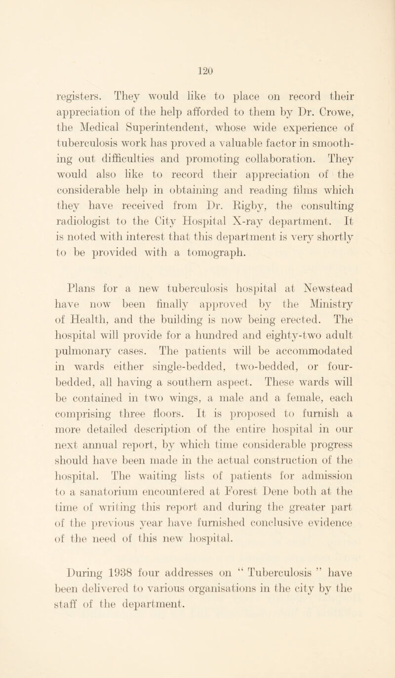 registers. They would like to place on record their appreciation of the help afforded to them by Dr. Crowe, the Medical Superintendent, whose wide experience of tuberculosis work has proved a valuable factor in smooth¬ ing out difficulties and promoting collaboration. They would also like to record their appreciation of the considerable help in obtaining and reading films which they have received from Dr. Kigby, the consulting radiologist to the City Hospital X-ray department. It is noted with interest that this department is very shortly to be provided with a tomograph. Plans for a new tuberculosis hospital at Newstead have now been hnally approved by the Ministry of Health, and the building is now being erected. The hospital will provide tor a hundred and eighty-two adult pulmonary cases. The patients will be accommodated in wards either single-bedded, two-bedded, or four- bedded, all having a southern aspect. These wards will be contained in two wings, a male and a female, each comprising three floors. It is proposed to furnish a more detailed description of the entire hospital in our next annual rex)ort, by which time considerable progress should have been made in the actual construction of the Iiospital. The waiting lists of patients for admission to a sanatorium encountered at Porest Dene both at the lime of writing tins report and during the greater part of the previous year have furnished conclusive evidence of the need of this new hospital. During 1938 four addresses on “ Tuberculosis ” have been delivered to various organisations in the city by the staff of the department.