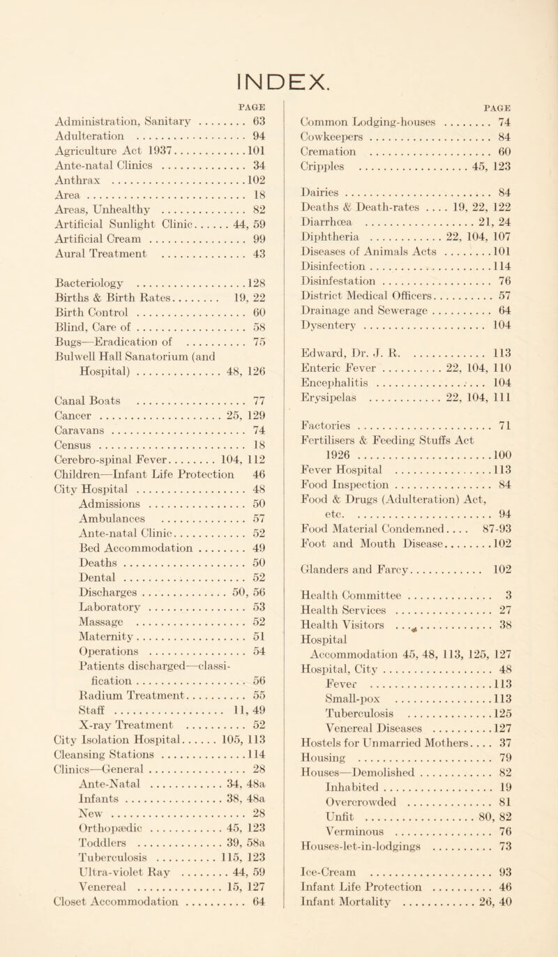 INDEX. PAGE Administration, Sanitary . 63 Adulteration . 94 Agriculture Act 1937.101 Ante-natal Clinics . 34 Anthrax .102 Area. 18 Areas, Unhealthy . 82 Artificial Sunlight Clinic.44, 59 Artificial Cream . 99 Aural Treatment . 43 Bacteriology .128 Births & Birth Rates. 19, 22 Birth Control . 60 Blind, Care of. 58 Bugs—Eradication of . 75 Bulwell Hall Sanatorium (and Hospital).48, 126 Canal Boats . 77 Cancer .25, 129 Caravans . 74 Census . 18 Cerebro-spinal Fever.104, 112 Children—Infant Life Protection 46 City Hospital . 48 Admissions . 50 Ambulances . 57 Ante-natal Clinic. 52 Bed Accommodation.49 Deaths. 50 Dental . 52 Discharges.50, 56 Laboratory . 53 Massage . 52 Maternity. 51 Operations . 54 Patients discharged—classi¬ fication . 56 Radium Treatment. 55 Staff . 11,49 X-ray Treatment . 52 City Isolation Hospital.105, 113 Cleansing Stations .114 Clinics—General. 28 Ante-Natal . 34, 48a Infants. 38, 48a New . 28 Orthopjedic .45, 123 Toddlers . 39, 58a Tuberculosis .115, 123 Ultra-violet Ray .44, 59 Venereal .15, 127 Closet Accommodation. 64 PAGE Common Lodging-houses . 74 Cowkeepers. 84 Cremation . 60 Crii)])les .45, 123 Dairies. 84 Deaths St Death-rates .... 19, 22, 122 Diarrhoea .21, 24 Diphtheria . 22, 104, 107 Diseases of Animals Acts .101 Disinfection.114 Disinfestation. 76 District Medical Officers.57 Drainage and Sewerage. 64 Dysentery . 104 Edward, Dr. J. R. 113 Enteric Fever. 22, 104, 110 Encephalitis .;.. . 104 Erysipelas . 22, 104, 111 Factories . 71 Fertilisers & Feeding Stuffs Act 1926 .100 Fever Hospital . 113 Food Inspection. 84 Food & Drugs (Adulteration) Act, etc. 94 Food Material Condemned. . . . 87-93 Foot and Mouth Disease.102 Glanders and Farcy. 102 Health Committee. 3 Health Services . 27 Health Visitors . . .^. 38 Hospital Accommodation 45, 48, 113, 125, 127 Hospital, Citj. 48 Fever .113 Small-pox .113 Tuberculosis .125 Venereal Diseases .127 Hostels for Unmarried Mothers. ... 37 Housing . 79 Houses-—Demolished. 82 Inhabited. 19 Overcrowded . 81 Unfit .80, 82 Verminous . 76 Houses-let-in-lodgings . 73 Ice-Cream . 93 Infant Life Protection . 46 Infant Mortality .26, 40