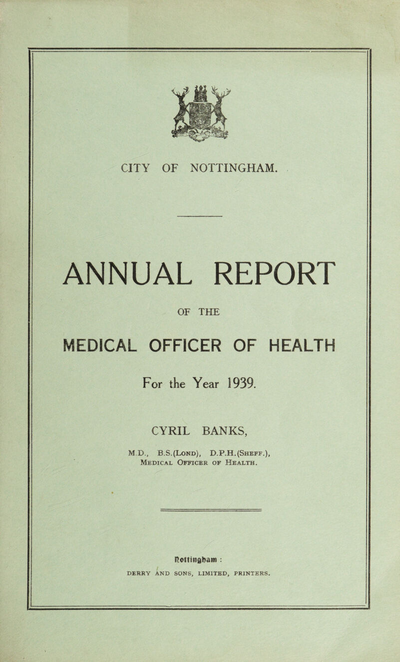 ANNUAL REPORT OF THE MEDICAL OFFICER OF HEALTH For the Year 1939. CYRIL BANKS, M.D., B.S.(Lond), D.P.H.(Sheff.), Medical Officer of Health. Rotfinfibam : i DERRY AND SONS, LIMITED, PRINTERS.