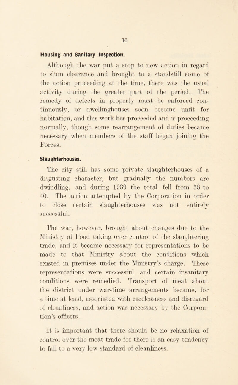 Housing and Sanitary Inspection. Although the war put a stop to new action in regard to slum clearance and brought to a standstill some of the action proceeding at the time, there was the usual activity during the greater part of the period. The remedy of defects in property must be enforced con¬ tinuously, or dwellinghouses soon become unfit for habitation, and this work has proceeded and is proceeding normally, though some rearrangement of duties became necessary when members of the stall: began joining the Forces. Slaughterhouses. The city still has some private slaughterhouses of a disgusting character, but gradually the numbers are dwindling, and during 1939 the total fell from 53 to 40. The action attempted by the Corporation in order to close certain slaughterhouses was not entirely successful. The war, however, brought about changes due to the Ministry of Food taking over control of the slaughtering trade, and it became necessary for representations to be made to that Ministry about the conditions which existed in premises under the Ministry’s charge. These representations were successful, and certain insanitary conditions were remedied. Transport of meat about the district under war-time arrangements became, for a time at least, associated with carelessness and disregard of cleanliness, and action was necessary by the Corpora¬ tion’s officers. It is important that there should be no relaxation of control over the meat trade for there is an easy tendency to fall to a very low standard of cleanliness.