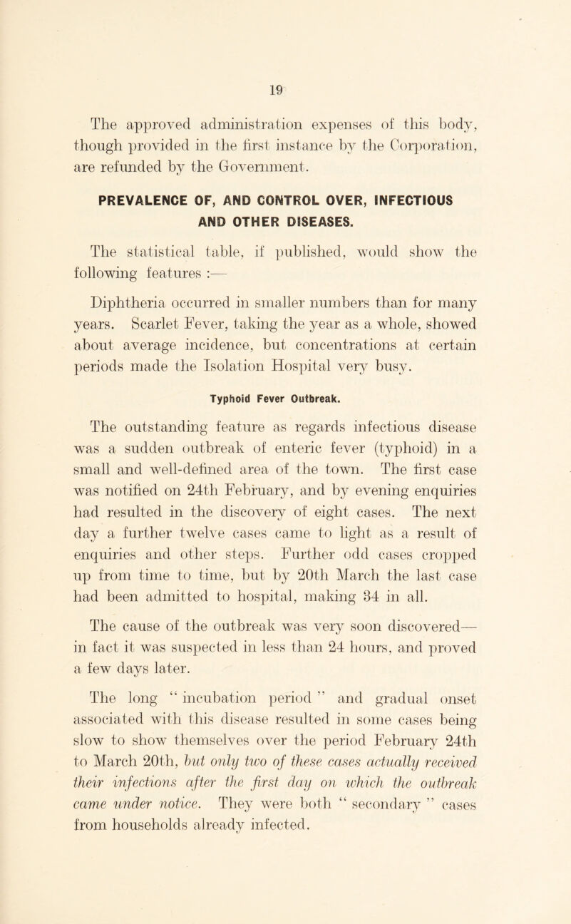 The approved administration expenses of this body, though provided in the first instance by the Corporation, are refunded by the Government. PREVALENCE OF, AND CONTROL OVER, INFECTIOUS AND OTHER DISEASES. The statistical table, if published, would show the following features :— Diphtheria occurred in smaller numbers than for many years. Scarlet Fever, taking the year as a whole, showed about average incidence, but concentrations at certain periods made the Isolation Hospital very busy. Typhoid Fever Outbreak. The outstanding feature as regards infectious disease was a sudden outbreak of enteric fever (typhoid) in a small and well-defined area of the town. The first case was notified on 24th February, and by evening enquiries had resulted in the discovery of eight cases. The next day a further twelve cases came to light as a result of enquiries and other steps. Further odd cases cropped up from time to time, but by 20th March the last case had been admitted to hospital, making 84 in all. The cause of the outbreak was very soon discovered— in fact it was suspected in less than 24 hours, and proved a few days later. The long “ incubation period ” and gradual onset associated with this disease resulted in some cases being- slow to show themselves over the period February 24th to March 20th, but only two of these cases actually received their infections after the first day on which the outbreak came under notice. They were both “ secondary ” cases from households already infected.