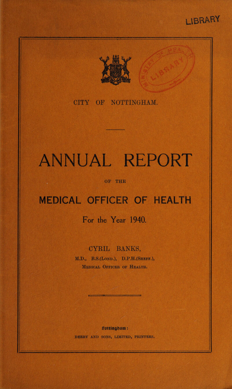 LIBRARY CITY OF NOTTINGHAM. . REPORT THE MEDICAL OFFICER OF HEALTH For the Year 1940. CYRIL BANKS, M.D., B.S.(Lond.), D.P.H.(Sheff.)? Medio a l Officer of Health.