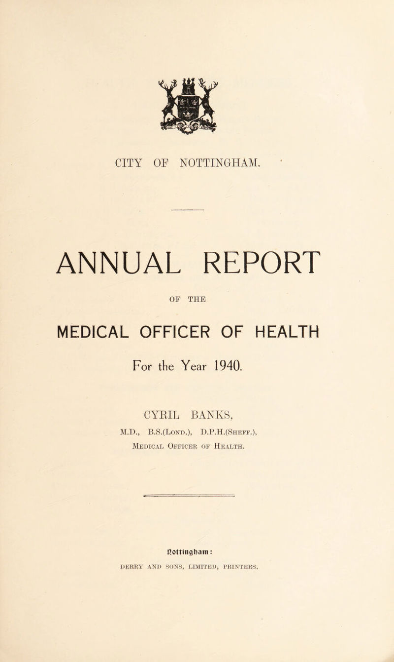 CITY OF NOTTINGHAM. ANNUAL REPORT OF THE MEDICAL OFFICER OF HEALTH For the Year 1940. CYRIL BANKS, M.D., B.S.(Lond.), D.P.H.(Sheff.), Medical Officer of Health. Nottingham: DERRY7- AND SONS, LIMITED, PRINTERS,