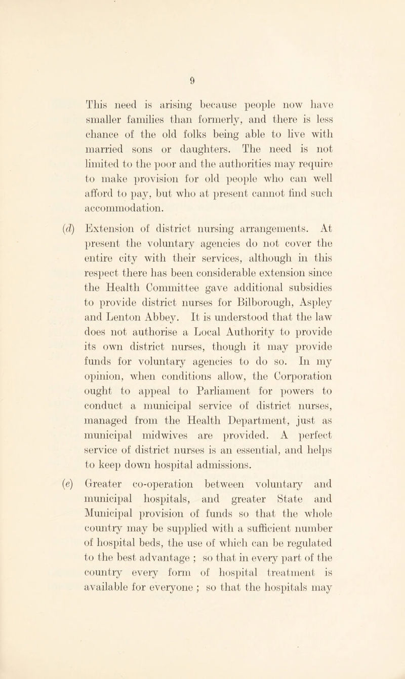 This need is arising because people now have smaller families than formerly, and there is less chance of the old folks being able to live with married sons or daughters. The need is not limited to the poor and the authorities may require to make provision for old people who can well afford to pay, but who at present cannot find such accommodation. (d) Extension of district nursing arrangements. At present the voluntary agencies do not cover the entire city with their services, although in this respect there has been considerable extension since the Health Committee gave additional subsidies to provide district nurses for Bilborough, Aspley and Lenton Abbey. It is understood that the law does not authorise a Local Authority to provide its own district nurses, though it may provide funds for voluntary agencies to do so. In my opinion, when conditions allow, the Corporation ought to appeal to Parliament for powers to conduct a municipal service of district nurses, managed from the Health Department, just as municipal midwives are provided. A perfect service of district nurses is an essential, and helps to keep down hospital admissions. (e) Greater co-operation between voluntary and municipal hospitals, and greater State and Municipal provision of funds so that the whole country may be supplied with a sufficient number of hospital beds, the use of which can be regulated to the best advantage ; so that in every part of the country every form of hospital treatment is available for everyone ; so that the hospitals may