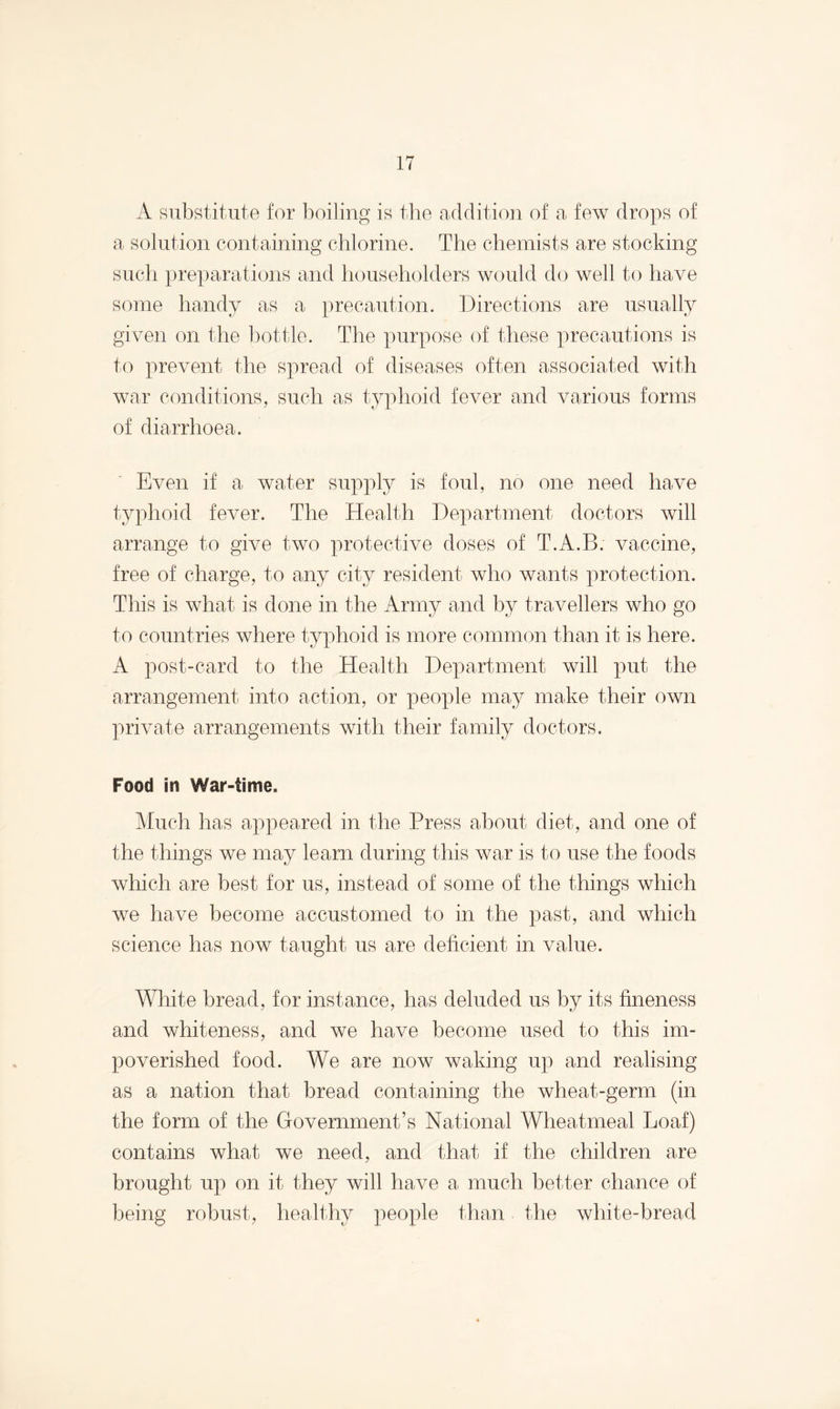 A substitute for boiling is the addition of a few drops of a solution containing chlorine. The chemists are stocking such preparations and householders would do well to have some handy as a precaution. Directions are usually given on the bottle. The purpose of these precautions is to prevent the spread of diseases often associated with war conditions, such as typhoid fever and various forms of diarrhoea. Even if a water supply is foul, no one need have typhoid fever. The Health Department doctors will arrange to give two protective doses of T.A.B. vaccine, free of charge, to any city resident who wants protection. This is what is done in the Army and by travellers who go to countries where typhoid is more common than it is here. A post-card to the Health Department will put the arrangement into action, or people may make their own private arrangements with their family doctors. Food in War-time. Much has appeared in the Press about diet, and one of the things we may learn during this war is to use the foods which are best for us, instead of some of the things which we have become accustomed to in the past, and which science has now taught us are deficient in value. White bread, for instance, has deluded us by its fineness and whiteness, and we have become used to this im¬ poverished food. We are now waking up and realising as a nation that bread containing the wheat-germ (in the form of the Government’s National Wheatmeal Loaf) contains what we need, and that if the children are brought up on it they will have a much better chance of being robust, healthy people than the white-bread