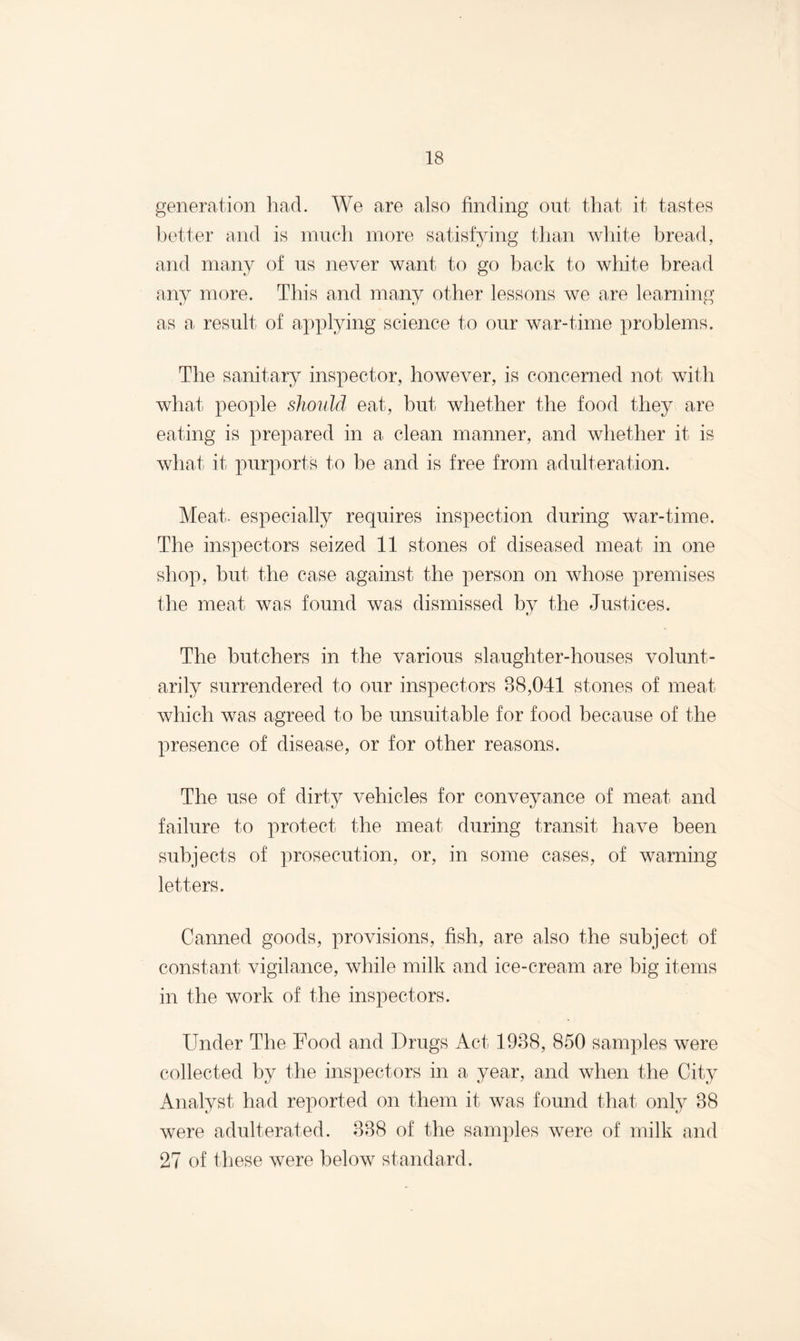 generation had. We are also finding out that it tastes better and is much more satisfying than white bread, and many of us never want to go hack to white bread any more. This and many other lessons we are learning as a result of applying science to our war-time problems. The sanitary inspector, however, is concerned not with what people should eat, but whether the food they are eating is prepared in a clean manner, and whether it is what it purports to he and is free from adulteration. Meat, especially requires inspection during war-time. The inspectors seized 11 stones of diseased meat in one shop, but the case against the person on whose premises the meat was found was dismissed by the Justices. The butchers in the various slaughter-houses volunt¬ arily surrendered to our inspectors 88,041 stones of meat which was agreed to be unsuitable for food because of the presence of disease, or for other reasons. The use of dirty vehicles for conveyance of meat and failure to protect the meat during transit have been subjects of prosecution, or, in some cases, of warning letters. Canned goods, provisions, fish, are also the subject of constant vigilance, while milk and ice-cream are big items in the work of the inspectors. Under The Food and Drugs Act 1938, 850 samples were collected by the inspectors in a year, and when the City Analyst had reported on them it was found that only 38 were adulterated. 338 of the samples were of milk and 27 of these were below standard.