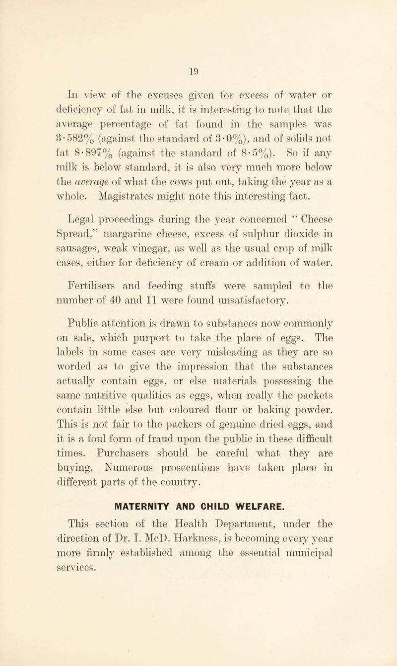 In view of the excuses given for excess of water or deficiency of fat in milk, it is interesting to note that the average percentage of fat found in the samples was 8-582% (against the standard of 8-0%), and of solids not fat 8-897% (against the standard of 8-5%). Ro if any milk is below standard, it is also very much more below the average of what the cows put out, taking the year as a whole. Magistrates might note this interesting fact. Legal proceedings during the year concerned “ Cheese Spread,” margarine cheese, excess of sulphur dioxide in sausages, weak vinegar, as well as the usual crop of milk cases, either for deficiency of cream or addition of water. Fertilisers and feeding stuffs were sampled to the number of 40 and 11 were found unsatisfactory. Public attention is drawn to substances now commonly on sale, which purport to take the place of eggs. The labels in some cases are very misleading as they are so worded as to give the impression that the substances actually contain eggs, or else materials possessing the same nutritive qualities as eggs, when really the packets contain little else but coloured flour or baking powder. This is not fair to the packers of genuine dried eggs, and it is a foul form of fraud upon the public in these difficult times. Purchasers should be careful what they are buying. Numerous prosecutions have taken place in different parts of the country. MATERNITY AND CHILD WELFARE. This section of the Health Department, under the direction of Dr. I. McD. Harkness, is becoming every year more firmly established among the essential municipal services.