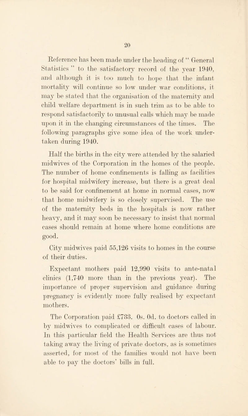 Reference has been made under the heading of “ General Statistics ” to the satisfactory record of the year 1940, and although it is too much to hope that the infant mortality will continue so low under war conditions, it may be stated that the organisation of the maternity and child welfare department is in such trim as to be able to respond satisfactorily to unusual calls which may be made upon it in the changing circumstances of the times. The following paragraphs give some idea of the work under¬ taken during 1940. Half the births in the city were attended by the salaried mid wives of the Corporation in the homes of the people. The number of home confinements is falling as facilities for hospital midwifery increase, but there is a great deal to be said for confinement at home in normal cases, now that home midwifery is so closely supervised. The use of the maternity beds in the hospitals is now rather heavy, and it may soon be necessary to insist that normal cases should remain at home where home conditions are good. City midwives paid 55,126 visits to homes in the course of their duties. Expectant mothers paid 12,990 visits to ante-natal clinics (1,740 more than in the previous year). The importance of proper supervision and guidance during pregnancy is evidently more fully realised by expectant mothers. The Corporation paid £783. 0s. Od. to doctors called in by midwives to complicated or difficult cases of labour. In this particular field the Health Services are thus not taking away the living of private doctors, as is sometimes asserted, for most of the families would not have been able to pay the doctors’ bills in full.