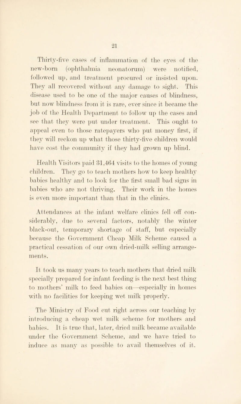 Thirty-five cases of inflammation of the eyes of the new-born (ophthalmia neonatorum) Avere notified, followed up, and treatment procured or insisted upon. They all recovered without any damage to sight. This disease used to be one of the major causes of blindness, but now blindness from it is rare, ever since it became the job of the Health Department to follow up the cases and see that they Avere put under treatment. This ought to appeal even to those ratepayers who put money first, if they Avill reckon up what those thirty-five children would have cost the community if they had groAvn up blind. Health Visitors paid 81,464 visits to the homes of young children. They go to teach mothers how to keep healthy babies healthy and to look for the first small bad signs in babies Avho are not thriving. Their Avork in the homes is even more important than that in the clinics. Attendances at the infant welfare clinics fell off con¬ siderably, due to several factors, notably the Avinter black-out, temporary shortage of staff, but especially because the Government Cheap Milk Scheme caused a practical cessation of our own dried-milk selling arrange¬ ments. It took us many years to teach mothers that dried milk specially prepared for infant feeding is the next best thing to mothers’ milk to feed babies on—especially in homes with no facilities for keeping wet milk properly. The Ministry of Food cut right across our teaching by introducing a cheap wet milk scheme for mothers and babies. It is true that, later, dried milk became available under the Government Scheme, and we have tried to induce as many as possible to avail themselves of it.