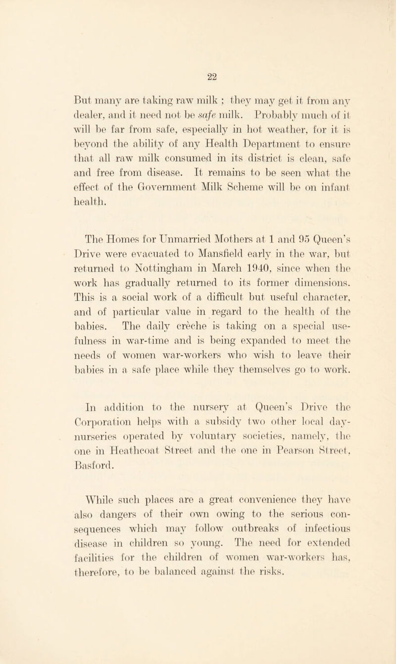 But many are taking raw milk ; they may get it from any dealer, and it need not be safe milk. Probably much of it will be far from safe, especially in hot weather, for it is beyond the ability of any Health Department to ensure that all raw milk consumed in its district is clean, safe and free from disease. It remains to be seen what the effect of the Government Milk Scheme will be on infant health. The Homes for Unmarried Mothers at 1 and 95 Queen’s Drive were evacuated to Mansfield early in the war, hut returned to Nottingham in March 1940, since when the work has gradually returned to its former dimensions. This is a social work of a difficult but useful character, and of particular value in regard to the health of the babies. The daily creche is taking on a special use¬ fulness in war-time and is being expanded to meet the needs of women war-workers who wish to leave their babies in a safe place while they themselves go to work. In addition to the nursery at Queen’s Drive the Corporation helps with a subsidy two other local dav- nurseries operated by voluntary societies, namely, the one in Heathcoat Street and the one in Pearson Street, Basford. While such places are a great convenience they have also dangers of their own owing to the serious con¬ sequences which may follow outbreaks of infectious disease in children so young. The need for extended facilities for the children of women war-workers has, therefore, to he balanced against the risks.