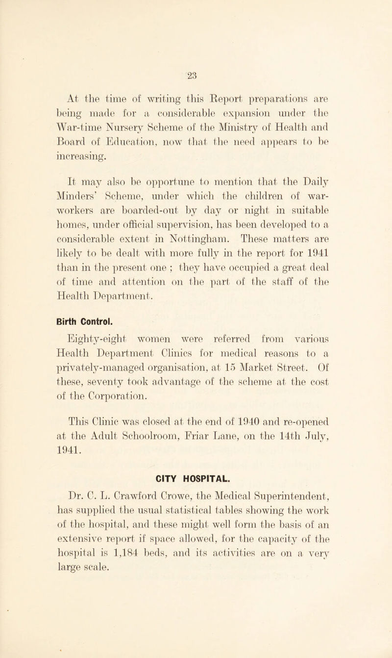 At the time of writing this Report preparations are being made for a considerable expansion under the War-time Nursery Scheme of the Ministry of Health and Board of Education, now that the need appears to be increasing. It may also be opportune to mention that the Daily Minders’ Scheme, under which the children of war- workers are boarded-out by day or night in suitable homes, under official supervision, has been developed to a considerable extent in Nottingham. These matters are likely to be dealt with more fully in the report for 1941 than in the present one ; they have occupied a great deal of time and attention on the part of the staff of the Health Department. Birth Control. Eighty-eight women were referred from various Health Department Clinics for medical reasons to a privately-managed organisation, at 15 Market Street. Of these, seventy took advantage of the scheme at the cost of the Corporation. This Clinic was closed at the end of 1940 and re-opened at the Adult Schoolroom, Friar Lane, on the 14th July, 1941. CITY HOSPITAL. Dr. C. L. Crawford Crowe, the Medical Superintendent, has supplied the usual statistical tables showing the work of the hospital, and these might well form the basis of an extensive report if space allowed, for the capacity of the hospital is 1,184 beds, and its activities are on a very large scale.