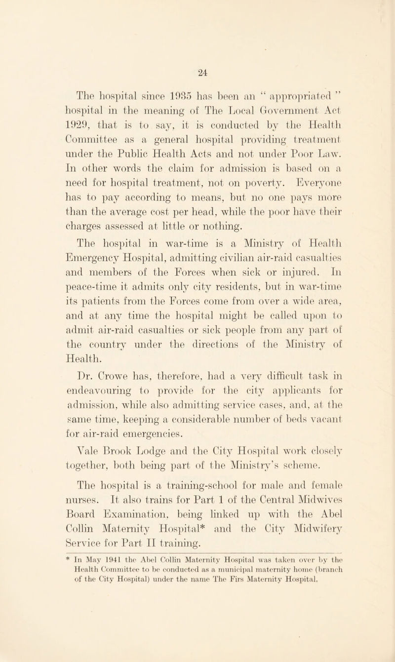 The hospital since 1935 has been an “ appropriated ” hospital in the meaning of The Local Government Act 1929, that is to say, it is conducted by the Health Committee as a general hospital providing treatment under the Public Health Acts and not under Poor Law. In other words the claim for admission is based on a need for hospital treatment, not on poverty. Everyone has to pay according to means, but no one pays more than the average cost per head, while the poor have their charges assessed at little or nothing. The hospital in war-time is a Ministry of Health Emergency Hospital, admitting civilian air-raid casualties and members of the Forces when sick or injured. In peace-time it admits only city residents, but in war-time its patients from the Forces come from over a wide area, and at any time the hospital might be called upon to admit air-raid casualties or sick people from any part of the country under the directions of the Ministry of Health. Dr. Crowe has, therefore, had a very difficult task in endeavouring to provide for the city applicants for admission, while also admitting service cases, and, at the same time, keeping a considerable number of beds vacant for air-raid emergencies. Vale Brook Lodge and the City Hospital work closely together, both being part of the Ministry’s scheme. The hospital is a training-school for male and female nurses. It also trains for Part 1 of the Central Midwives Board Examination, being linked up with the Abel Collin Maternity Hospital* and the City Midwifery Service for Part II training. * In May 1941 the Abel Collin Maternity Hospital was taken over by the Health Committee to be conducted as a municipal maternity home (branch of the City Hospital) under the name The Firs Maternity Hospital,