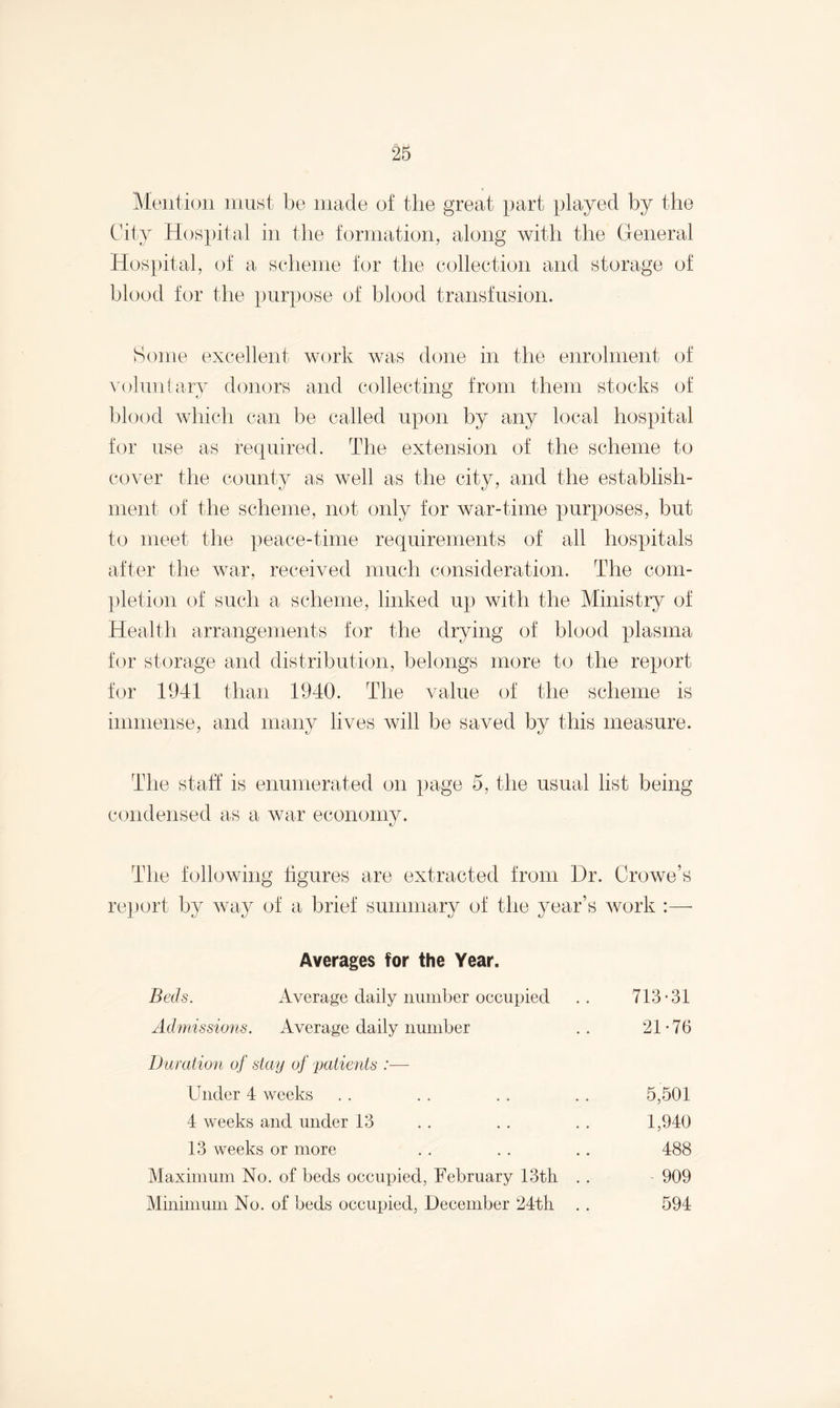 Mention must be made of the great part played by the City Hospital in the formation, along with the General Hospital, of a scheme for the collection and storage of blood for the purpose of blood transfusion. Some excellent work was done in the enrolment of voluntary donors and collecting from them stocks of blood which can be called upon by any local hospital for use as required. The extension of the scheme to cover the county as well as the city, and the establish¬ ment of the scheme, not only for war-time purposes, but to meet the peace-time requirements of all hospitals after the war, received much consideration. The com¬ pletion of such a scheme, linked up with the Ministry of Health arrangements for the drying of blood plasma for storage and distribution, belongs more to the report for 1941 than 1940. The value of the scheme is immense, and many lives will be saved by this measure. The staff is enumerated on page 5, the usual list being condensed as a war economy. The following figures are extracted from Dr. Crowe’s report by way of a brief summary of the year’s work : Averages for the Year. Beds. Average daily number occupied Admissions. Average daily number Duration of stay of patients :■—- Under 4 weeks 4 weeks and under 13 5,501 1,940 488 909 594 13 weeks or more Maximum No. of beds occupied, February 13th Minimum No. of beds occupied, December 24th