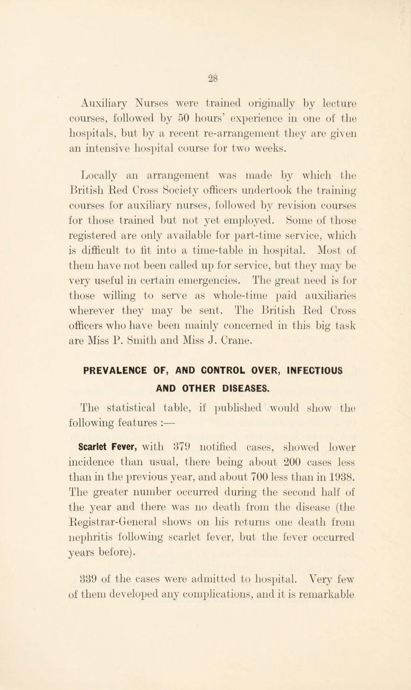 Auxiliary Nurses were trained originally by lecture courses, followed by 50 hours’ experience in one of the hospitals, but by a recent re-arrangement they are given an intensive hospital course for two weeks. Locally an arrangement was made by which the British Red Cross Society officers undertook the training courses for auxiliary nurses, followed by revision courses for those trained but not yet employed. Some of those registered are only available for part-time service, which is difficult to tit into a time-table in hospital. Most of them have not been called up for service, but they may be very useful in certain emergencies. The great need is for those willing to serve as whole-time paid auxiliaries wherever they may be sent. The British Red Cross officers who have been mainly concerned in this big task are Miss P. Smith and Miss J. Crane. PREVALENCE OF, AND CONTROL OVER, INFECTIOUS AND OTHER DISEASES. The statistical table, if published would show the following features :— Scarlet Fever, with 879 notified cases, showed lower incidence than usual, there being about 200 cases less than in the previous year, and about 700 less than in 1988. The greater number occurred during the second half of the year and there was no death from the disease (the Registrar-General shows on his returns one death from nephritis following scarlet fever, but the fever occurred years before). 339 of the cases were admitted to hospital. Very few of them developed any complications, and it is remarkable