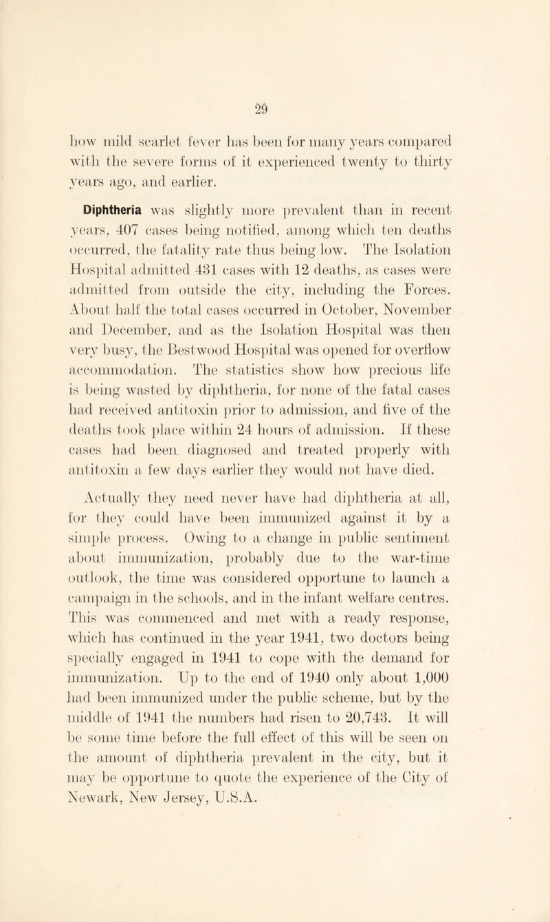 how mild scarlet fever has been for many years compared with the severe forms of it experienced twenty to thirty years ago, and earlier. Diphtheria was slightly more prevalent than in recent years, 407 cases being notified, among which ten deaths occurred, the fatality rate thus being low. The Isolation Hospital admitted 481 cases with 12 deaths, as cases were admitted from outside the city, including the Forces. About half the total cases occurred in October, November and December, and as the Isolation Hospital was then very busy, the Bestwood Hospital was opened for overflow accommodation. The statistics show how precious life is being wasted by diphtheria, for none of the fatal cases had received antitoxin prior to admission, and tive of the deaths took place within 24 hours of admission. If these cases had been diagnosed and treated properly with antitoxin a few days earlier they would not have died. Actually they need never have had diphtheria at all, for they could have been immunized against it by a simple process. Owing to a change in public sentiment about immunization, probably due to the war-time outlook, the time was considered opportune to launch a campaign in the schools, and in the infant welfare centres. This was commenced and met with a ready response, which has continued in the year 1941, two doctors being specially engaged in 1941 to cope with the demand for immunization. Up to the end of 1940 only about 1,000 had been immunized under the public scheme, but by the middle of 1941 the numbers had risen to 20,748. It will be some time before the full effect of this will be seen on the amount of diphtheria prevalent in the city, but it may be opportune to quote the experience of the City of Newark, New Jersey, U.S.A.