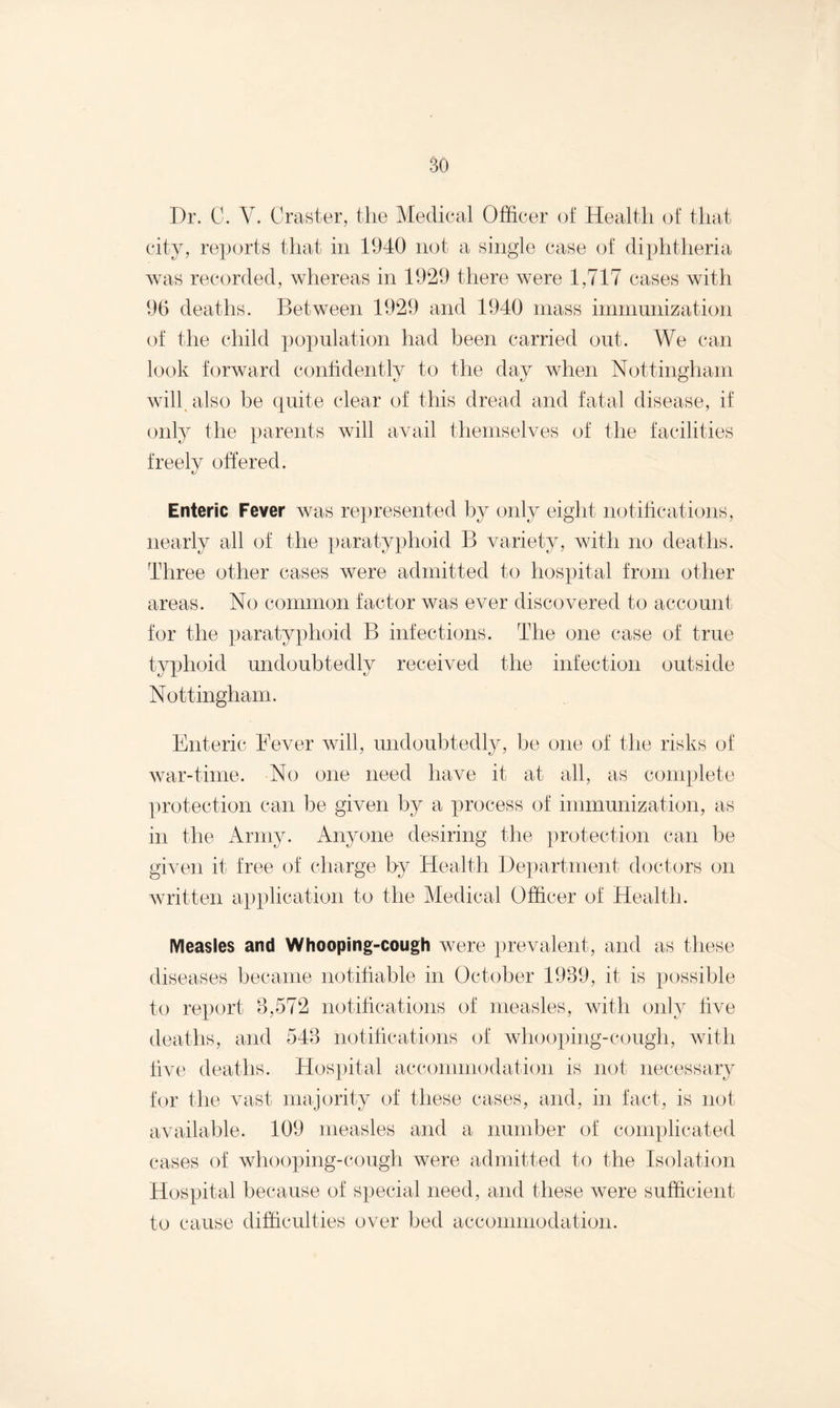 Dr. C. V. Craster, the Medical Officer of Health of that city, reports that in 1940 not a single case of diphtheria was recorded, whereas in 1929 there were 1,717 cases with 96 deaths. Between 1929 and 1940 mass immunization of the child population had been carried out. We can look forward confidently to the day when Nottingham will also be quite clear of this dread and fatal disease, if only the parents will avail themselves of the facilities freely offered. Enteric Fever was represented by only eight notifications, nearly all of the paratyphoid B variety, with no deaths. Three other cases were admitted to hospital from other areas. No common factor was ever discovered to account for the paratyphoid B infections. The one case of true typhoid undoubtedly received the infection outside Nottingham. Enteric Fever will, undoubtedly, be one of the risks of war-time. No one need have it at all, as complete protection can be given by a process of immunization, as in the Army. Anyone desiring the protection can be given it free of charge by Health Department doctors on written application to the Medical Officer of Health. Measles and Whooping-cough were prevalent, and as these diseases became notifiable in October 1989, it is possible to report 3,572 notifications of measles, with only live deaths, and 543 notifications of whooping-cough, with five deaths. Hospital accommodation is not necessary for the vast majority of these cases, and, in fact, is not available. 109 measles and a number of complicated cases of whooping-cough were admitted to the Isolation Hospital because of special need, and these were sufficient to cause difficulties over bed accommodation.
