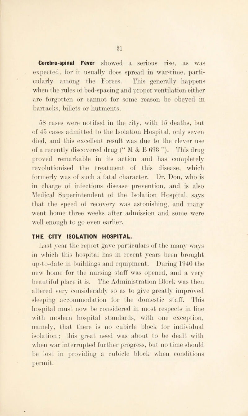 Cerebro-spmal Fever showed a serious rise, as was expected, for it usually does spread in war-time, parti¬ cularly among the Forces. This generally happens when the rules of bed-spacing and proper ventilation either are forgotten or cannot for some reason be obeyed in barracks, billets or hutments. 58 cases were notified in the city, with 15 deaths, but of 45 cases admitted to the Isolation Hospital, only seven died, and this excellent result was due to the clever use of a recently discovered drug (“ M & B 698 ”). This drug proved remarkable in its action and has completely revolutionised the treatment of this disease, which formerly was of such a fatal character. Dr. Don, who is in charge of infectious disease prevention, and is also Medical Superintendent of the Isolation Hospital, says that the speed of recovery was astonishing, and many went home three weeks after admission and some were well enough to go even earlier. THE CITY ISOLATION HOSPITAL. Last year the report gave particulars of the many ways m which this hospital has in recent years been brought up-to-date in buildings and equipment. During 1940 the new home for the nursing staff was opened, and a very beautiful place it is. The Administration Block was then altered very considerably so as to give greatly improved sleeping accommodation for the domestic staff. This hospital must now be considered in most respects in line with modern hospital standards, with one exception, namely, that there is no cubicle block for individual isolation ; this great need was about to be dealt with when war interrupted further progress, but no time should be lost in providing a cubicle block when conditions permit.